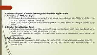 Contoh Penerapan CBL dalam Pembelajaran Pendidikan Agama Islam
1.Pembelajaran Al-Qur'an Digital
1. Menggunakan aplikasi atau perangkat lunak yang menyediakan teks Al-Qur'an, tafsir, dan
terjemahan dalam berbagai bahasa.
2. Fitur audio memungkinkan siswa mendengarkan bacaan Al-Qur'an dengan tajwid yang
benar.
2.Simulasi Cerita Nabi dan Rasul
1. Menggunakan animasi atau video interaktif untuk menceritakan kisah Nabi dan Rasul, yang
membuat pembelajaran lebih hidup dan menarik.
2. Siswa dapat berinteraksi dengan karakter dalam cerita untuk memahami pesan moral dan
sejarah Islam.
3.Aplikasi Pembelajaran Fiqh
1. Aplikasi yang mengajarkan dasar-dasar fiqh, seperti tata cara sholat, zakat, puasa, dan haji.
2. Menyediakan latihan soal atau kuis untuk menguji pemahaman siswa tentang ibadah dan
hukum Islam.
 