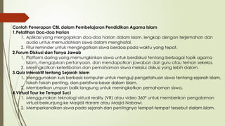 Contoh Penerapan CBL dalam Pembelajaran Pendidikan Agama Islam
1.Pelatihan Doa-doa Harian
1. Aplikasi yang mengajarkan doa-doa harian dalam Islam, lengkap dengan terjemahan dan
audio untuk memudahkan siswa dalam menghafal.
2. Fitur reminder untuk mengingatkan siswa berdoa pada waktu yang tepat.
2.Forum Diskusi dan Tanya Jawab
1. Platform daring yang memungkinkan siswa untuk berdiskusi tentang berbagai topik agama
Islam, mengajukan pertanyaan, dan mendapatkan jawaban dari guru atau teman sekelas.
2. Meningkatkan keterlibatan dan pemahaman siswa melalui diskusi yang lebih dalam.
3.Quiz Interaktif tentang Sejarah Islam
1. Menggunakan kuis berbasis komputer untuk menguji pengetahuan siswa tentang sejarah Islam,
tokoh-tokoh penting, dan peristiwa besar dalam Islam.
2. Memberikan umpan balik langsung untuk meningkatkan pemahaman siswa.
4.Virtual Tour ke Tempat Suci
1. Menggunakan teknologi virtual reality (VR) atau video 360° untuk memberikan pengalaman
virtual berkunjung ke Masjidil Haram atau Masjid Nabawi.
2. Memperkenalkan siswa pada sejarah dan pentingnya tempat-tempat tersebut dalam Islam.
 