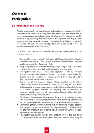 Good Practice 4th

10/3/04

2:33 pm

Page 114

Chapter 8
Participation
8.1 Introduction and rationale
Popular or community participation can be broadly understood as the ‘active
involvement of people in making decisions about the implementation of
processes, programmes and projects which affect them’.1 Community participation is being encouraged in many areas of development, including disaster
management, but practical guidance remains relatively limited.2 In humanitarian circles, though, the relevance of participation is more questionable – at
least in some contexts (see Section 8.3).
Participatory approaches are valuable in disaster management for the
following reasons:
• They enable people to explain their vulnerabilities and priorities, allowing
problems to be defined correctly and responsive measures to be designed
and implemented (see Case Study 8.1).
• The principal resource available for mitigating or responding to disasters
is people themselves and their local knowledge and expertise.
• Participatory work takes a multi-track approach, combining different
activities, hazards and disaster phases. It is therefore well placed for
dealing with the complexity of disasters and the diversity of factors
affecting people’s vulnerability to them.
• The process of working and achieving things together can strengthen
communities. It reinforces local organisation, building up confidence,
skills, capacity to cooperate, awareness and critical appraisal. In this way,
it increases people’s potential for reducing their vulnerability. It
empowers people more generally by enabling them to tackle other challenges, individually and collectively.
• Participatory risk reduction initiatives are likely to be sustainable because
they build on local capacity, the participants have ‘ownership’ of them, and
they are more likely to be compatible with long-term development plans.
• Community participation in planning and implementing projects accords
with people’s right to participate in decisions that affect their lives. It is
therefore an important part of democratisation in society, and is increasingly demanded by the public.
• Participatory approaches may be more cost-effective, in the long term,
than externally-driven initiatives, partly because they are more likely to

114

 