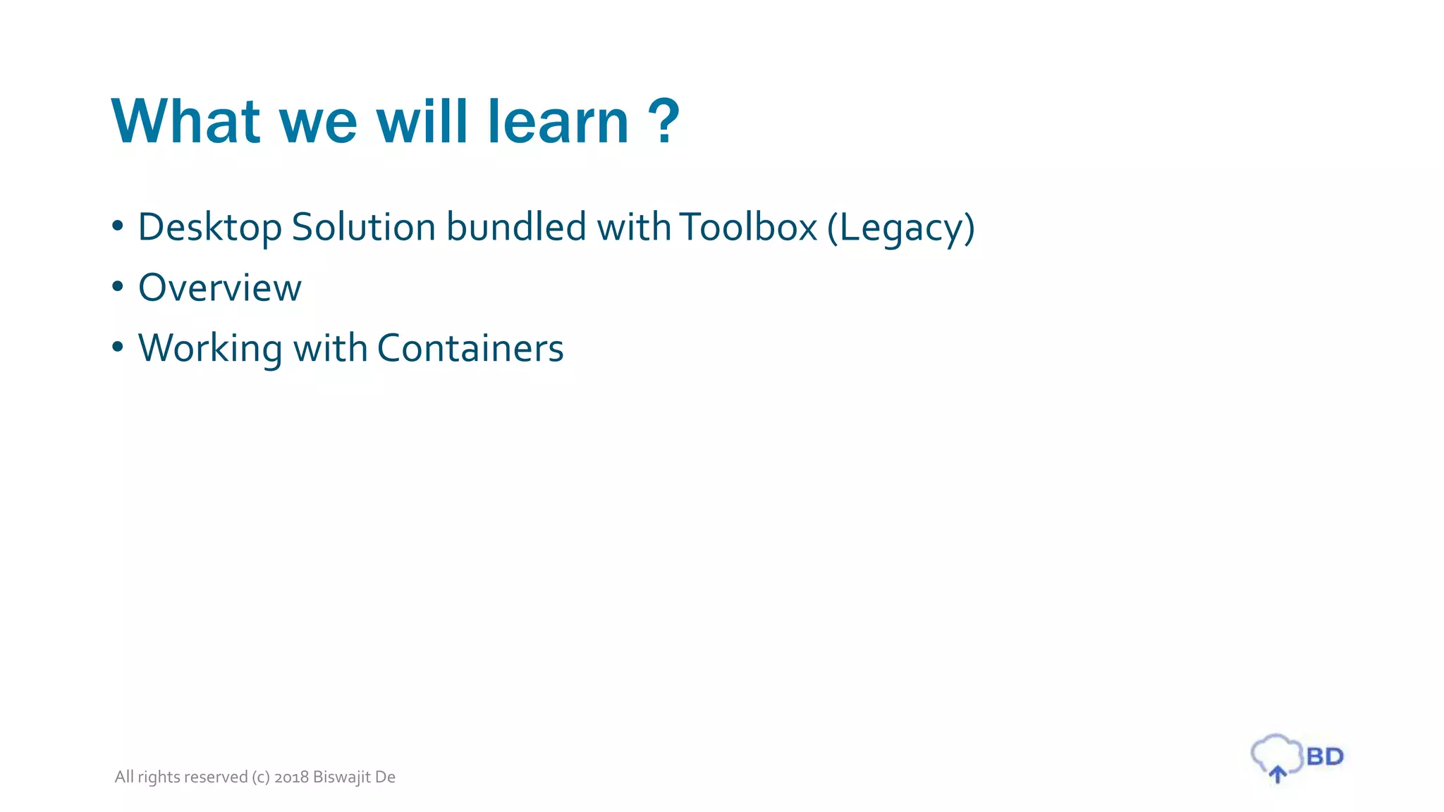 What we will learn ?
• Desktop Solution bundled withToolbox (Legacy)
• Overview
• Working with Containers
All rights reserved (c) 2018 Biswajit De
 