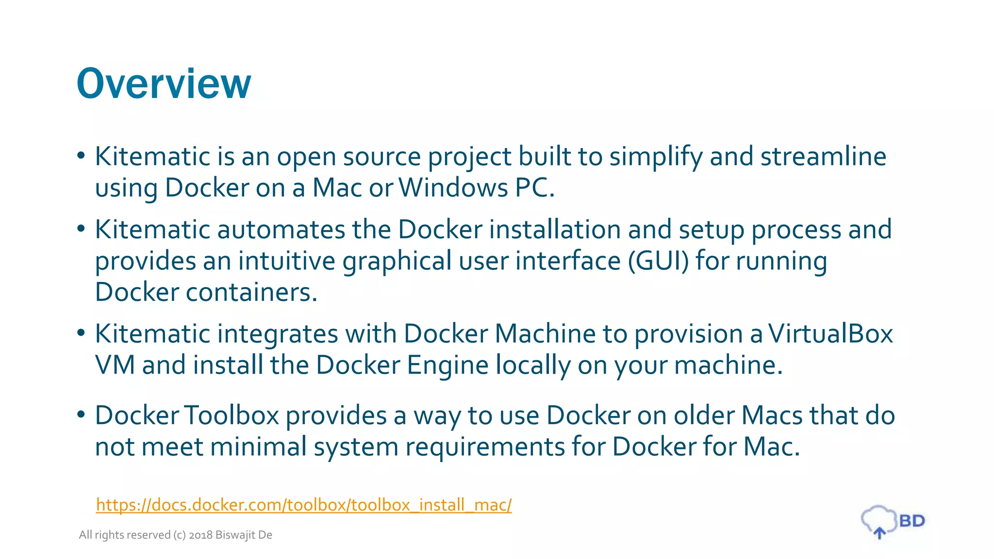 Overview
• Kitematic is an open source project built to simplify and streamline
using Docker on a Mac orWindows PC.
• Kitematic automates the Docker installation and setup process and
provides an intuitive graphical user interface (GUI) for running
Docker containers.
• Kitematic integrates with Docker Machine to provision aVirtualBox
VM and install the Docker Engine locally on your machine.
• DockerToolbox provides a way to use Docker on older Macs that do
not meet minimal system requirements for Docker for Mac.
All rights reserved (c) 2018 Biswajit De
https://docs.docker.com/toolbox/toolbox_install_mac/
 