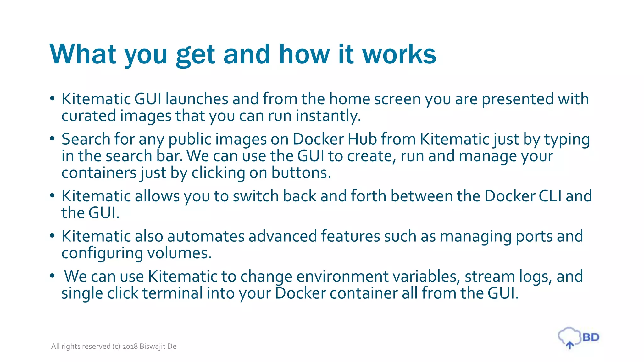 What you get and how it works
• Kitematic GUI launches and from the home screen you are presented with
curated images that you can run instantly.
• Search for any public images on Docker Hub from Kitematic just by typing
in the search bar. We can use the GUI to create, run and manage your
containers just by clicking on buttons.
• Kitematic allows you to switch back and forth between the Docker CLI and
the GUI.
• Kitematic also automates advanced features such as managing ports and
configuring volumes.
• We can use Kitematic to change environment variables, stream logs, and
single click terminal into your Docker container all from the GUI.
All rights reserved (c) 2018 Biswajit De
 