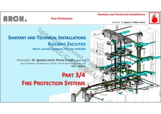 SANITARY AND TECHNICAL INSTALLATIONS
BUILDING FACILITIES
WATER, SEWAGE, DRAINAGE, FIRE AND HVAC&R
Instructor: Dr. Ignacio Javier PALMA CARAZO, Arch. PhD
Assit. Professor / Architecture / CADD – Dar Al Uloom University, KSA
2022 - MMXXII
PART 3/4
FIRE PROTECTION SYSTEMS
Ignacio
Javier PALM
A
CARAZO
ARC/CADD/DAU/KSA
 