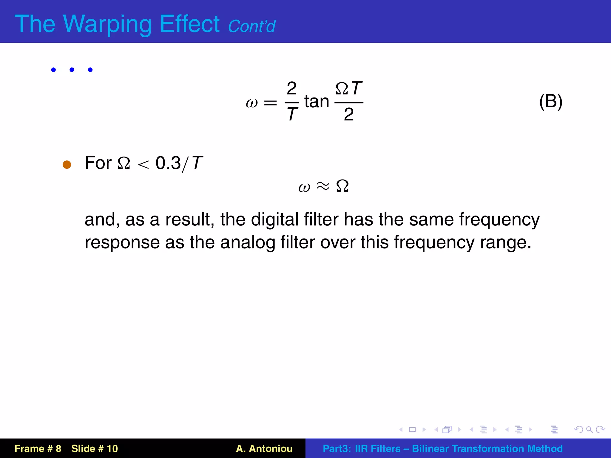 The Warping Effect Cont’d
      ···                                 2     T
                                  ω=        tan                                              (B)
                                          T     2

          t For        < 0.3/T
                                               ω≈
             and, as a result, the digital ﬁlter has the same frequency
             response as the analog ﬁlter over this frequency range.




Frame # 8 Slide # 10             A. Antoniou    Part3: IIR Filters – Bilinear Transformation Method
 