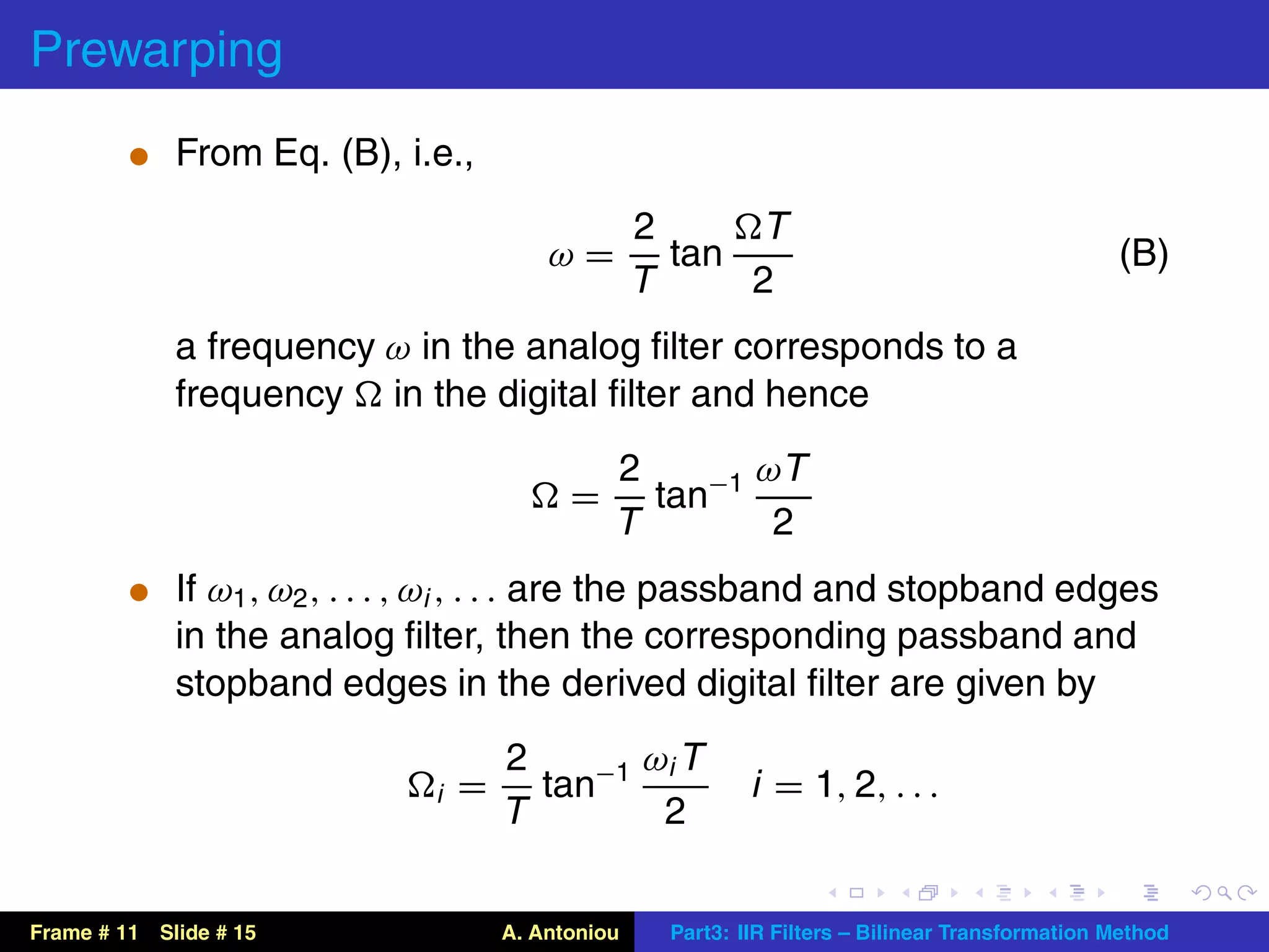 Prewarping
          t From Eq. (B), i.e.,

                                                    2     T
                                          ω=          tan                                         (B)
                                                    T     2
             a frequency ω in the analog ﬁlter corresponds to a
             frequency in the digital ﬁlter and hence
                                                2       ωT
                                            =     tan−1
                                                T        2
          t If ω1 , ω2 , . . . , ωi , . . . are the passband and stopband edges
             in the analog ﬁlter, then the corresponding passband and
             stopband edges in the derived digital ﬁlter are given by
                                      2       ωi T
                              i   =     tan−1                i = 1, 2, . . .
                                      T        2


Frame # 11 Slide # 15                 A. Antoniou    Part3: IIR Filters – Bilinear Transformation Method
 