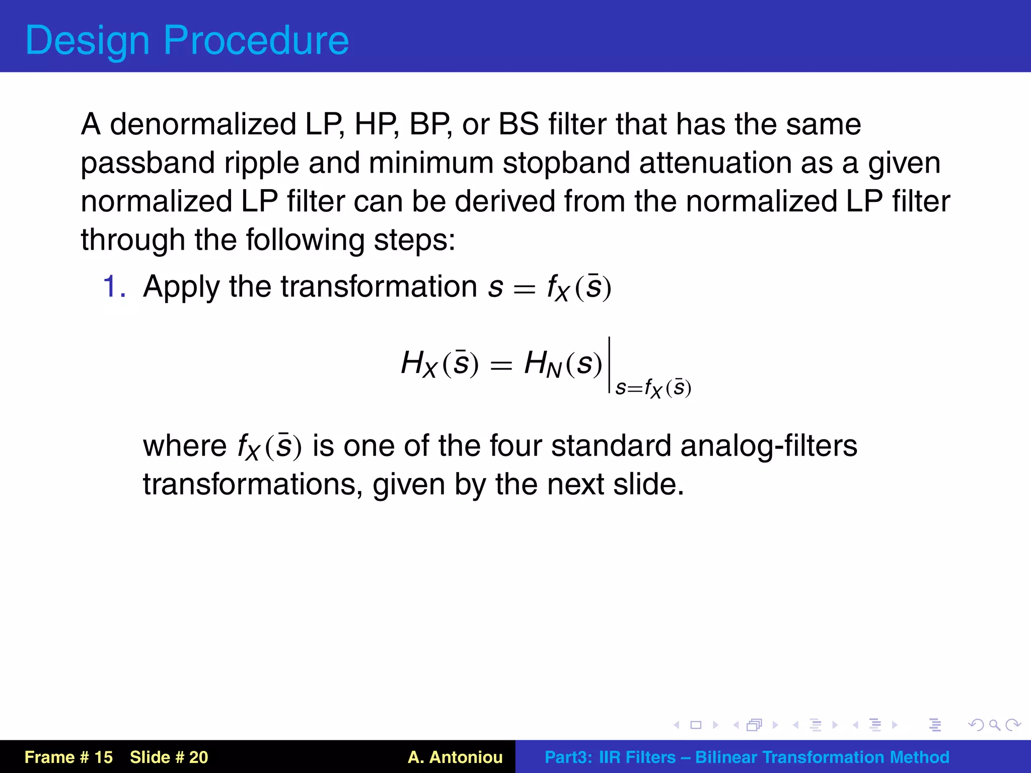 Design Procedure
      A denormalized LP, HP, BP, or BS ﬁlter that has the same
      passband ripple and minimum stopband attenuation as a given
      normalized LP ﬁlter can be derived from the normalized LP ﬁlter
      through the following steps:
                                            ¯
        1. Apply the transformation s = fX (s )

                                     ¯
                                H X (s ) = H N (s )
                                                              ¯
                                                       s =fX (s )

                       ¯
             where fX (s ) is one of the four standard analog-ﬁlters
             transformations, given by the next slide.




Frame # 15 Slide # 20            A. Antoniou   Part3: IIR Filters – Bilinear Transformation Method
 