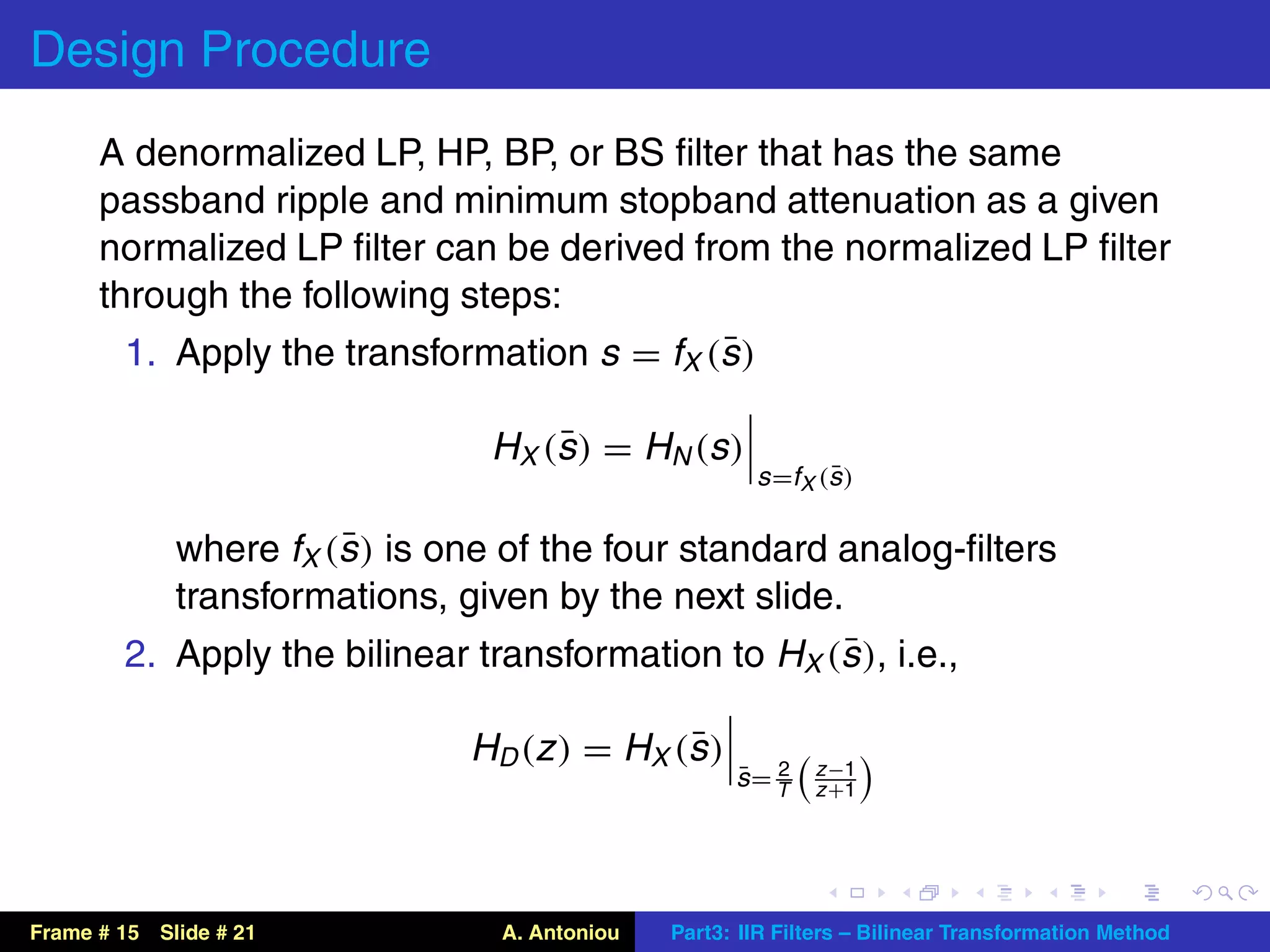 Design Procedure
      A denormalized LP, HP, BP, or BS ﬁlter that has the same
      passband ripple and minimum stopband attenuation as a given
      normalized LP ﬁlter can be derived from the normalized LP ﬁlter
      through the following steps:
                                            ¯
        1. Apply the transformation s = fX (s )

                                   ¯
                              H X (s ) = H N (s )
                                                            ¯
                                                     s =fX (s )

                     ¯
           where fX (s ) is one of the four standard analog-ﬁlters
           transformations, given by the next slide.
                                                     ¯
        2. Apply the bilinear transformation to HX (s ), i.e.,

                                             ¯
                             H D (z ) = H X (s )           z −1
                                                   ¯ 2
                                                   s= T    z +1




Frame # 15 Slide # 21          A. Antoniou   Part3: IIR Filters – Bilinear Transformation Method
 