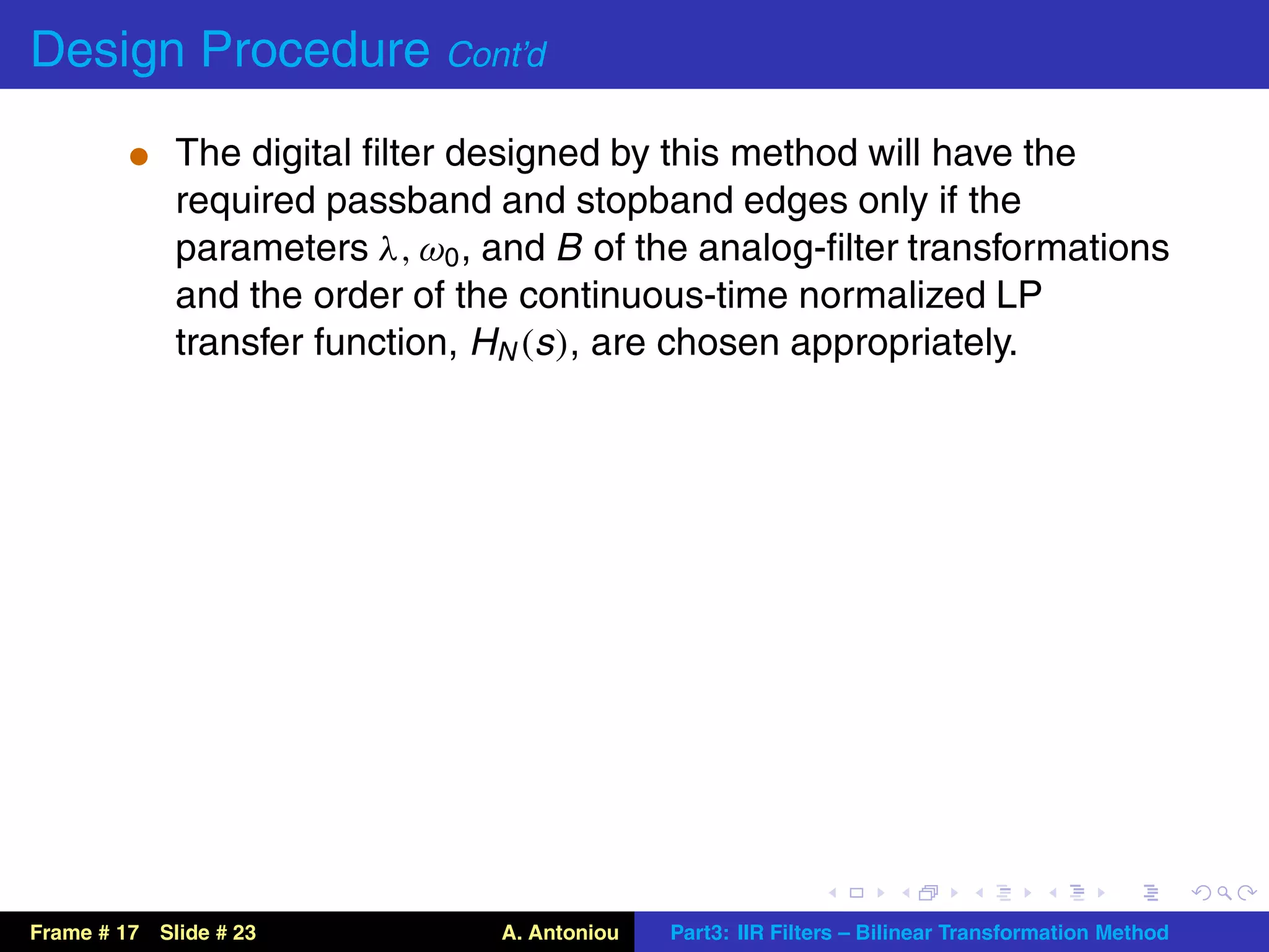 Design Procedure Cont’d
          t The digital ﬁlter designed by this method will have the
             required passband and stopband edges only if the
             parameters λ, ω0 , and B of the analog-ﬁlter transformations
             and the order of the continuous-time normalized LP
             transfer function, HN (s ), are chosen appropriately.




Frame # 17 Slide # 23           A. Antoniou   Part3: IIR Filters – Bilinear Transformation Method
 