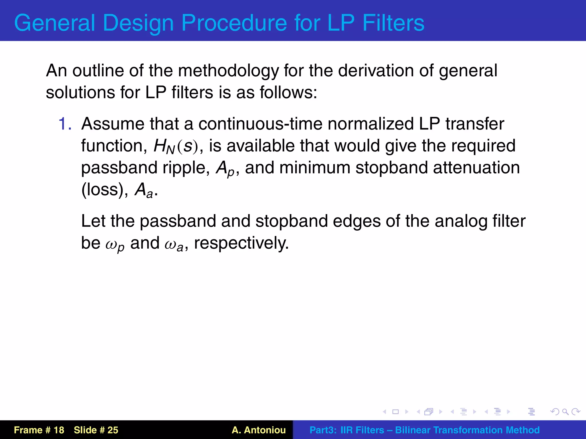 General Design Procedure for LP Filters
      An outline of the methodology for the derivation of general
      solutions for LP ﬁlters is as follows:
        1. Assume that a continuous-time normalized LP transfer
           function, HN (s ), is available that would give the required
           passband ripple, Ap , and minimum stopband attenuation
           (loss), Aa .
             Let the passband and stopband edges of the analog ﬁlter
             be ωp and ωa , respectively.




Frame # 18 Slide # 25          A. Antoniou   Part3: IIR Filters – Bilinear Transformation Method
 