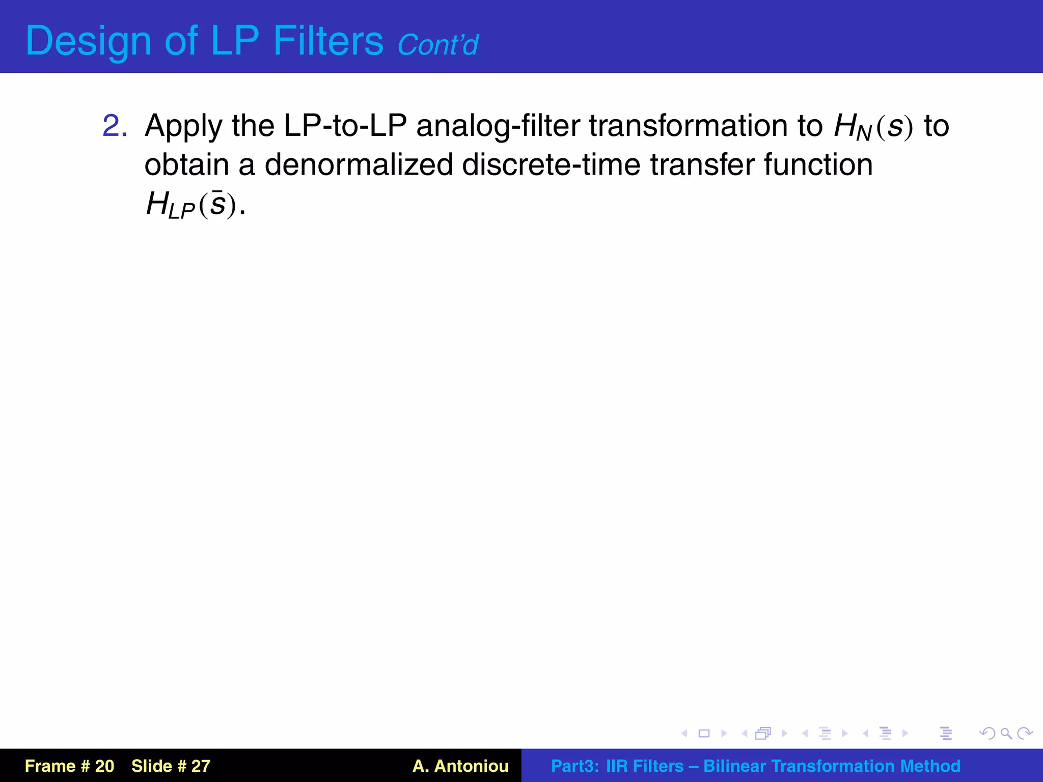 Design of LP Filters Cont’d
        2. Apply the LP-to-LP analog-ﬁlter transformation to HN (s ) to
           obtain a denormalized discrete-time transfer function
                ¯
           HLP (s ).




Frame # 20 Slide # 27          A. Antoniou   Part3: IIR Filters – Bilinear Transformation Method
 