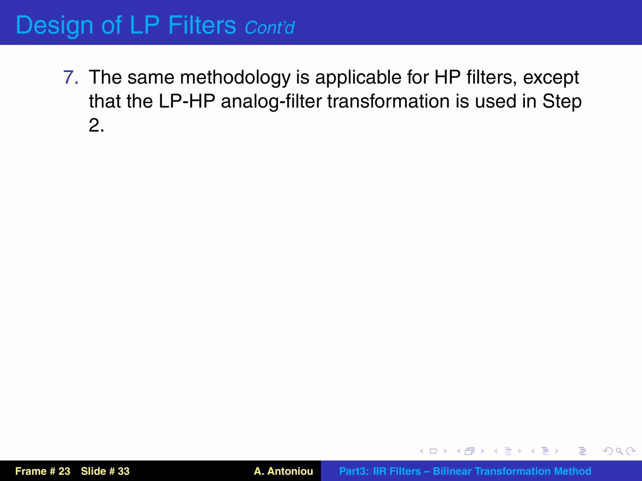 Design of LP Filters Cont’d
        7. The same methodology is applicable for HP ﬁlters, except
           that the LP-HP analog-ﬁlter transformation is used in Step
           2.




Frame # 23 Slide # 33         A. Antoniou   Part3: IIR Filters – Bilinear Transformation Method
 