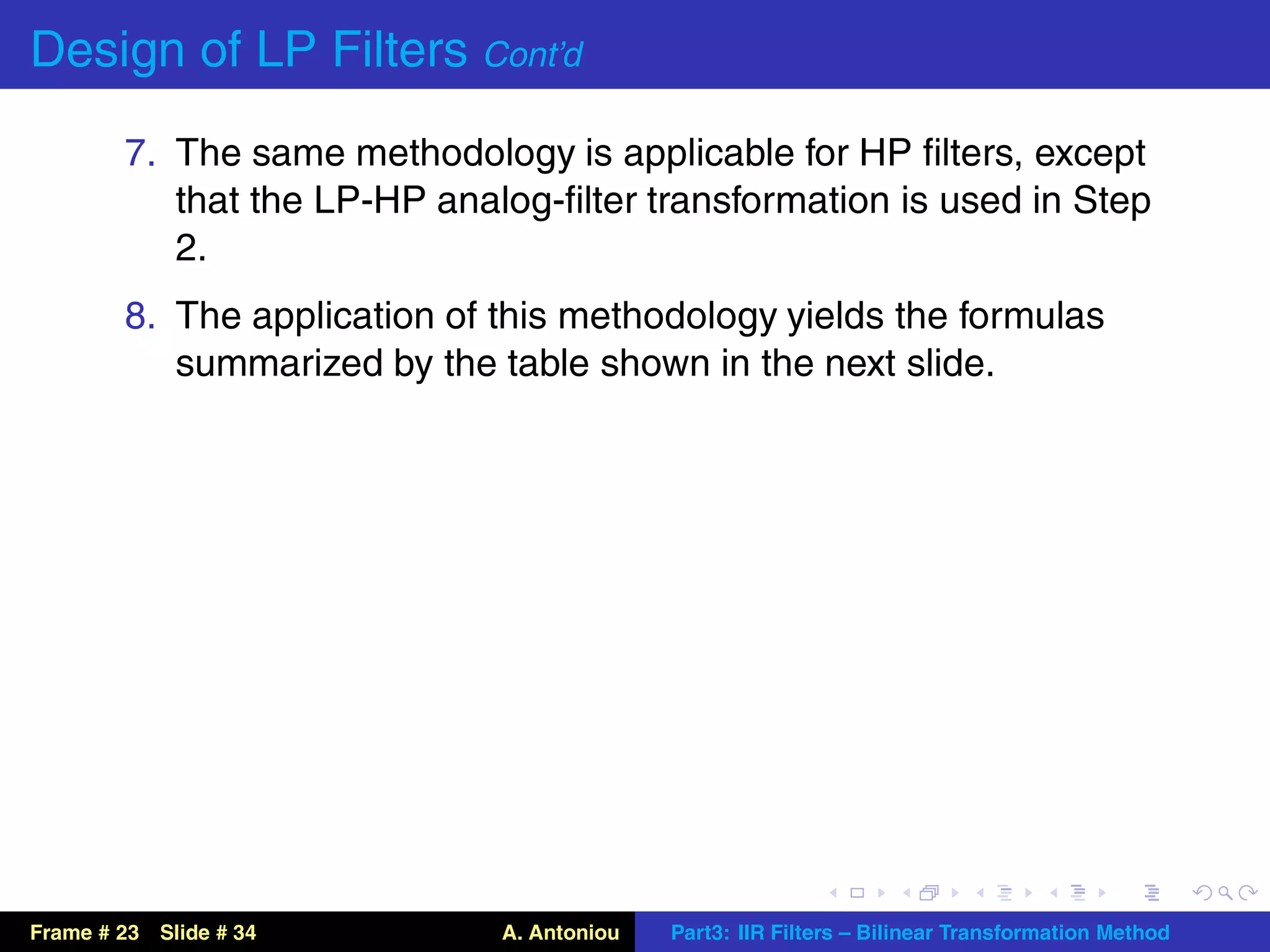 Design of LP Filters Cont’d
        7. The same methodology is applicable for HP ﬁlters, except
           that the LP-HP analog-ﬁlter transformation is used in Step
           2.
        8. The application of this methodology yields the formulas
           summarized by the table shown in the next slide.




Frame # 23 Slide # 34         A. Antoniou   Part3: IIR Filters – Bilinear Transformation Method
 