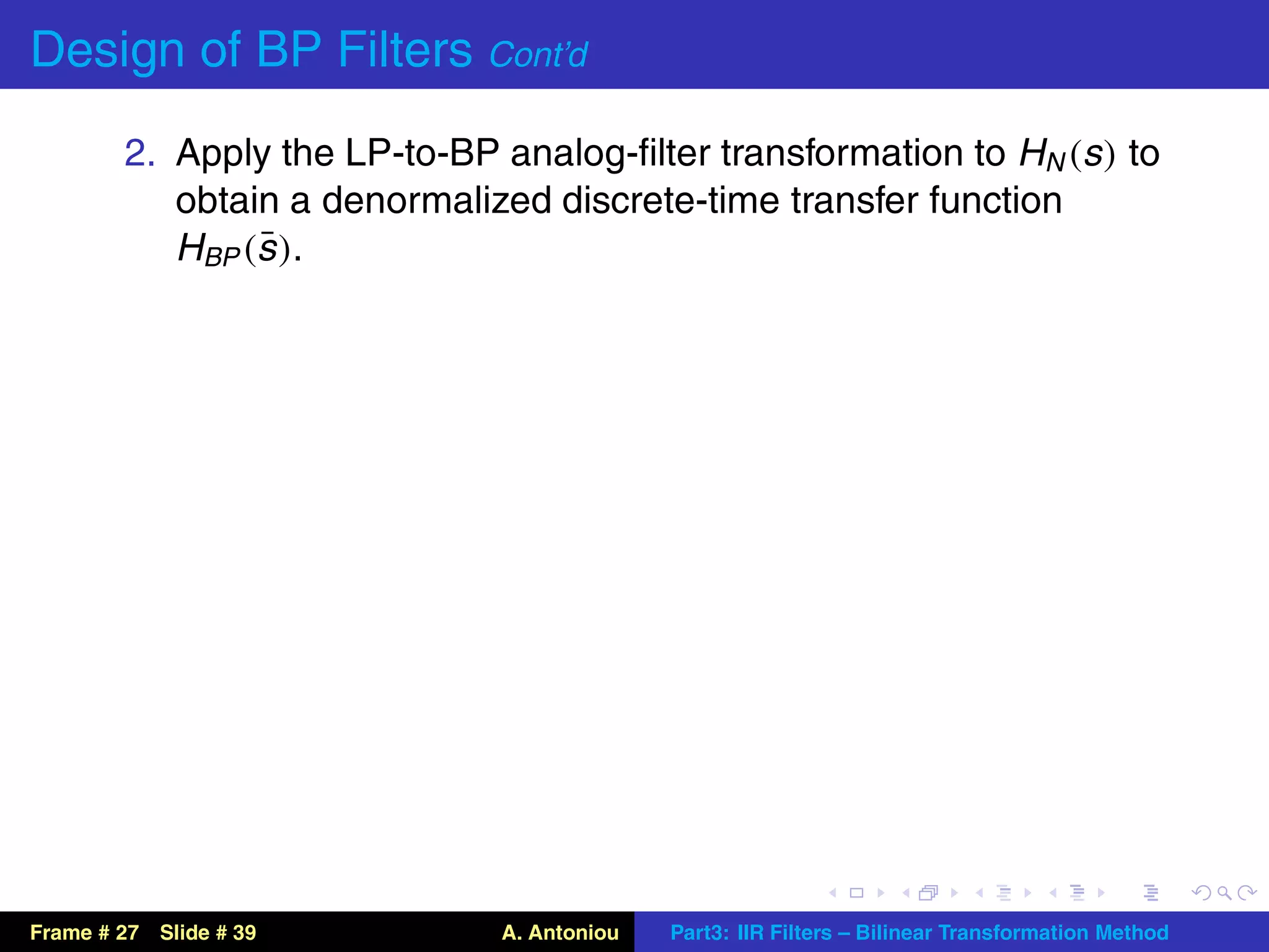 Design of BP Filters Cont’d
        2. Apply the LP-to-BP analog-ﬁlter transformation to HN (s ) to
           obtain a denormalized discrete-time transfer function
                ¯
           HBP (s ).




Frame # 27 Slide # 39         A. Antoniou   Part3: IIR Filters – Bilinear Transformation Method
 