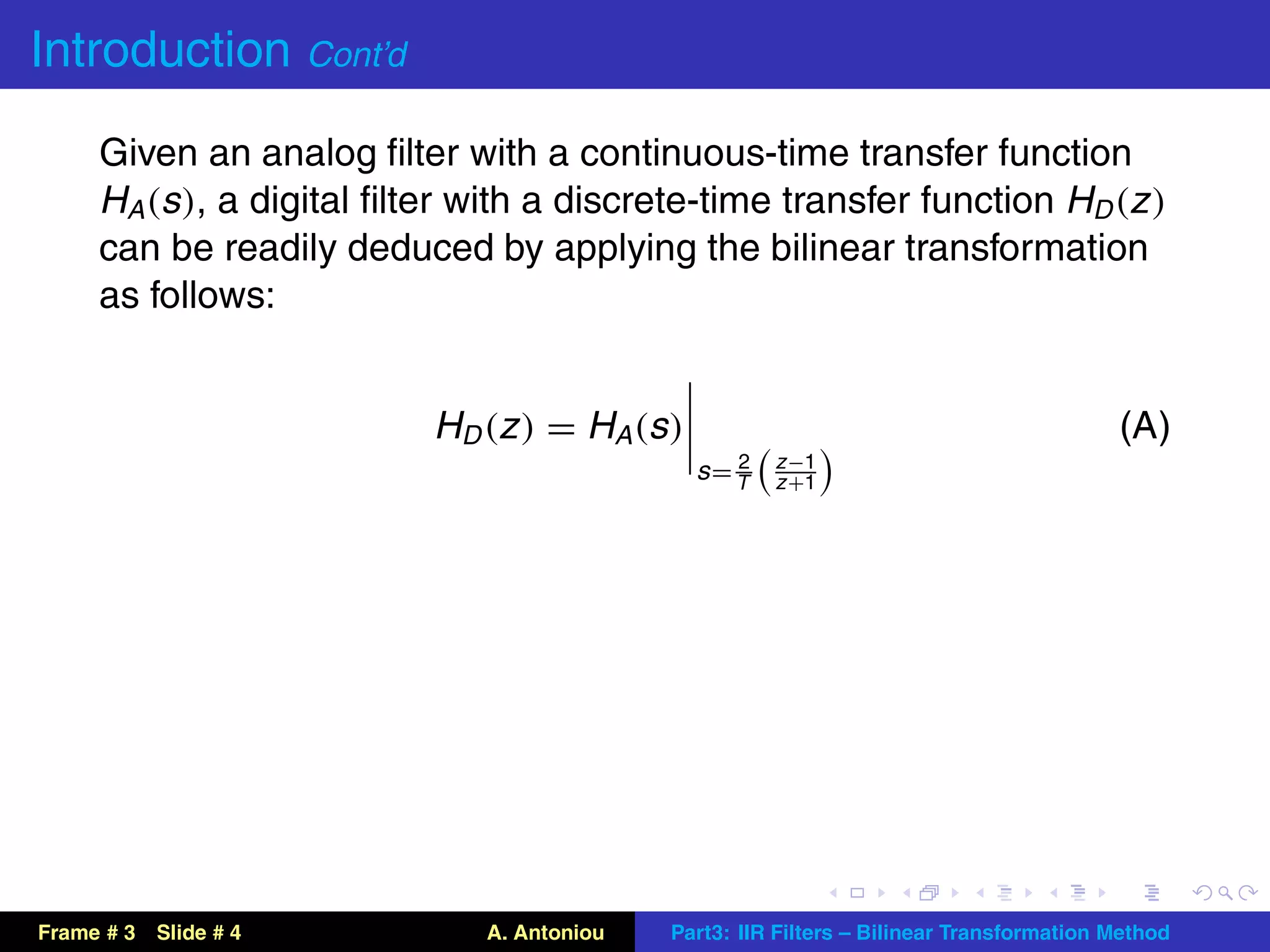Introduction Cont’d
     Given an analog ﬁlter with a continuous-time transfer function
     HA (s ), a digital ﬁlter with a discrete-time transfer function HD (z )
     can be readily deduced by applying the bilinear transformation
     as follows:


                           H D (z ) = H A (s )                                            (A)
                                                    2   z −1
                                                 s= T   z +1




Frame # 3   Slide # 4          A. Antoniou   Part3: IIR Filters – Bilinear Transformation Method
 