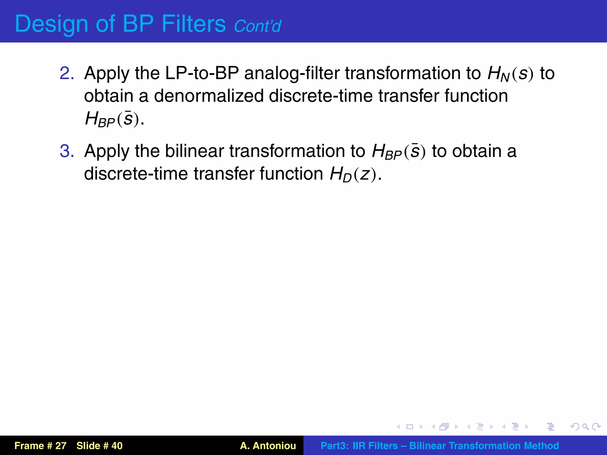 Design of BP Filters Cont’d
        2. Apply the LP-to-BP analog-ﬁlter transformation to HN (s ) to
           obtain a denormalized discrete-time transfer function
                ¯
           HBP (s ).
                                                     ¯
        3. Apply the bilinear transformation to HBP (s ) to obtain a
           discrete-time transfer function HD (z ).




Frame # 27 Slide # 40          A. Antoniou   Part3: IIR Filters – Bilinear Transformation Method
 