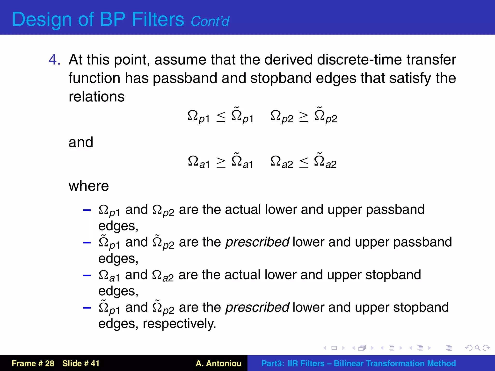 Design of BP Filters Cont’d
        4. At this point, assume that the derived discrete-time transfer
           function has passband and stopband edges that satisfy the
           relations
                                     ˜
                               p1 ≤ p1
                                                  ˜
                                            p2 ≥ p2

             and
                                    a1   ≥ ˜ a1        a2   ≤ ˜ a2
             where
                 –   p 1 and p 2 are the actual lower and upper passband
                   edges,
                 – ˜ p 1 and ˜ p 2 are the prescribed lower and upper passband
                   edges,
                 – a1 and a2 are the actual lower and upper stopband
                   edges,
                 – ˜ p 1 and ˜ p 2 are the prescribed lower and upper stopband
                   edges, respectively.

Frame # 28 Slide # 41              A. Antoniou    Part3: IIR Filters – Bilinear Transformation Method
 