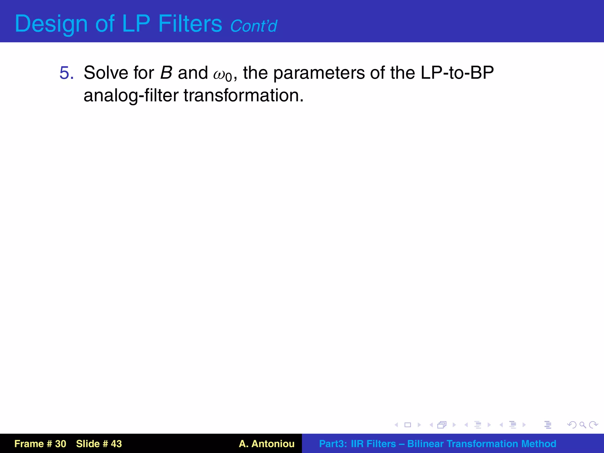 Design of LP Filters Cont’d
        5. Solve for B and ω0 , the parameters of the LP-to-BP
           analog-ﬁlter transformation.




Frame # 30 Slide # 43         A. Antoniou   Part3: IIR Filters – Bilinear Transformation Method
 