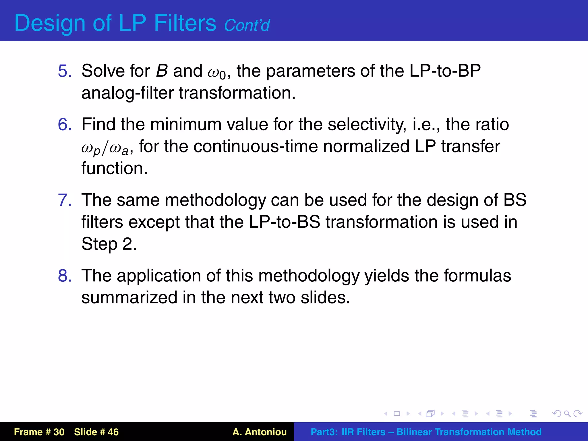 Design of LP Filters Cont’d
        5. Solve for B and ω0 , the parameters of the LP-to-BP
           analog-ﬁlter transformation.
        6. Find the minimum value for the selectivity, i.e., the ratio
           ωp /ωa , for the continuous-time normalized LP transfer
           function.
        7. The same methodology can be used for the design of BS
           ﬁlters except that the LP-to-BS transformation is used in
           Step 2.
        8. The application of this methodology yields the formulas
           summarized in the next two slides.




Frame # 30 Slide # 46          A. Antoniou   Part3: IIR Filters – Bilinear Transformation Method
 