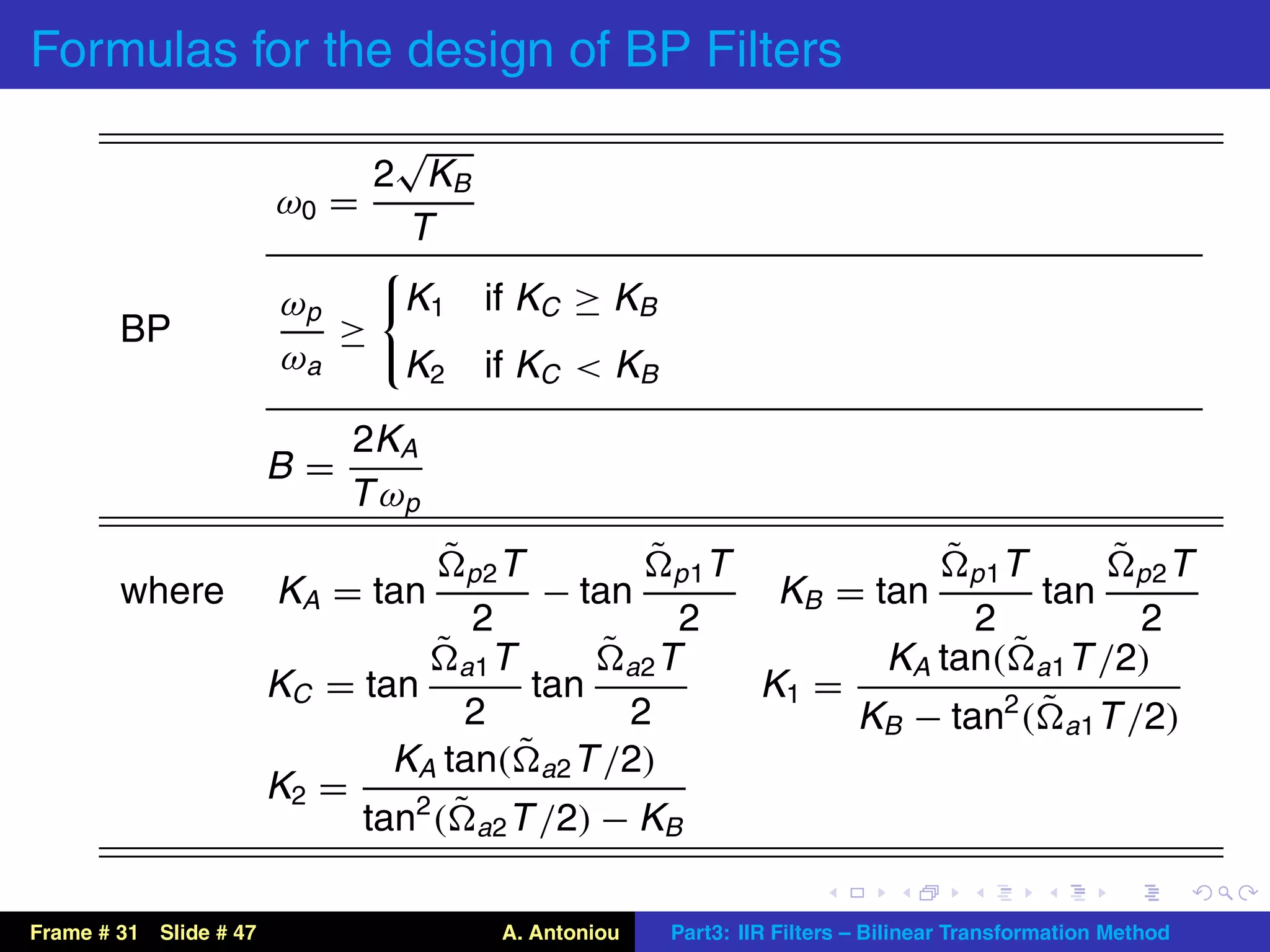 Formulas for the design of BP Filters
                              √
                             2 KB
                        ω0 =
                              T
                         ωp   K1       if KC ≥ KB
        BP                  ≥
                         ωa   K2       if KC < KB
                             2KA
                        B=
                             T ωp
                                    ˜ p2T             ˜ p 1T                       ˜ p 1T           ˜ p2T
        where           KA = tan            − tan                KB = tan                   tan
                                     2                2                     2            2
                                  ˜ a1 T        ˜ a2 T                KA tan( ˜ a1 T /2)
                        KC = tan          tan                   K1 =
                                     2            2                  KB − tan2 ( ˜ a1 T /2)
                               KA tan(   ˜ a2 T /2)
                        K2 =
                             tan2 ( ˜ a2 T /2) − KB

Frame # 31 Slide # 47                   A. Antoniou    Part3: IIR Filters – Bilinear Transformation Method
 