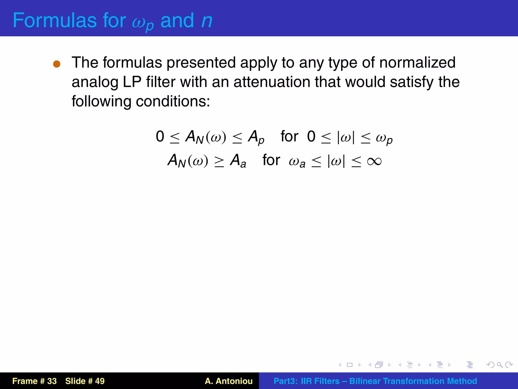 Formulas for ωp and n
          t The formulas presented apply to any type of normalized
             analog LP ﬁlter with an attenuation that would satisfy the
             following conditions:

                         0 ≤ AN (ω) ≤ Ap        for 0 ≤ |ω| ≤ ωp
                           AN (ω) ≥ Aa        for ωa ≤ |ω| ≤ ∞




Frame # 33 Slide # 49           A. Antoniou    Part3: IIR Filters – Bilinear Transformation Method
 