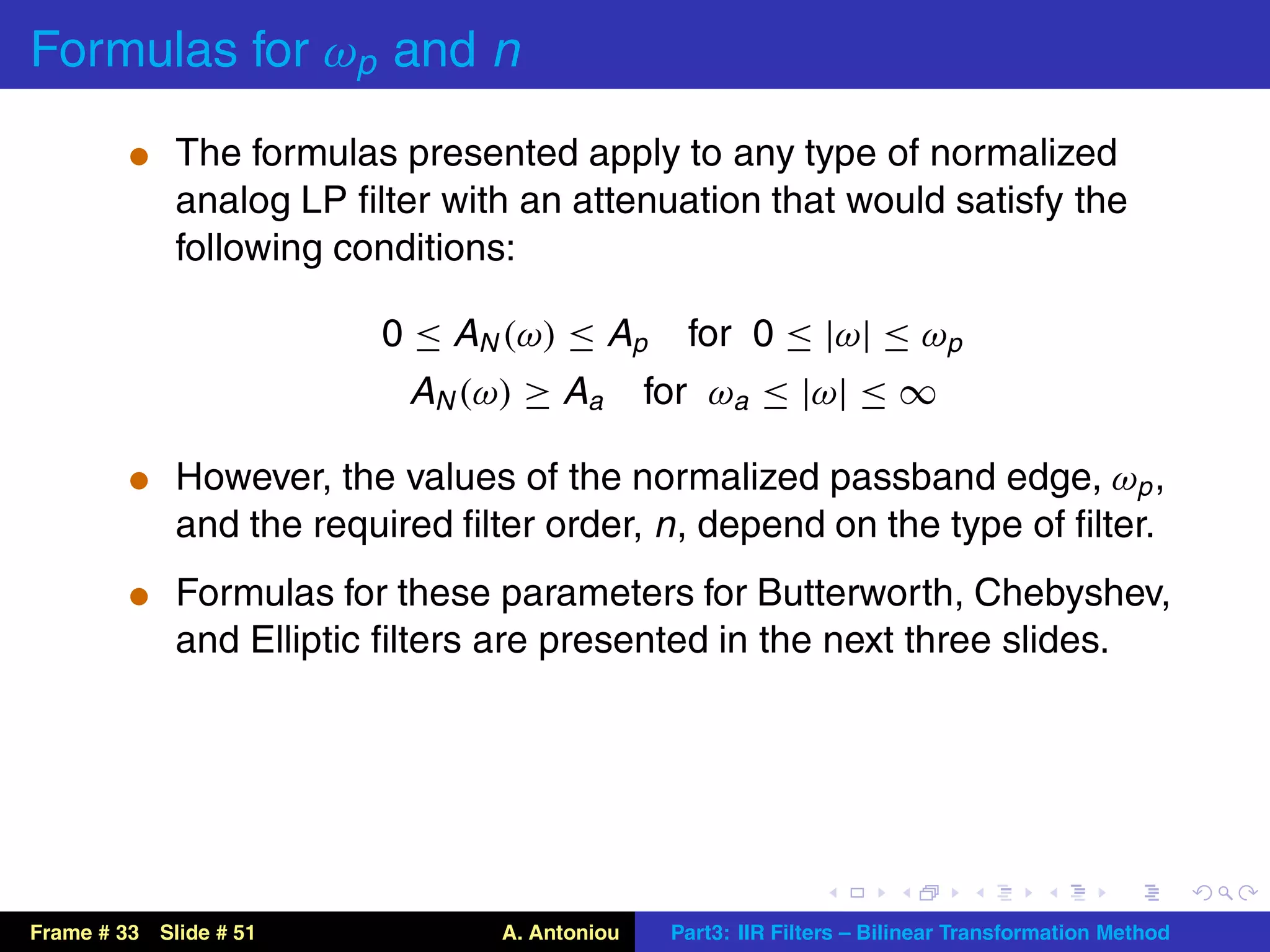 Formulas for ωp and n
          t The formulas presented apply to any type of normalized
             analog LP ﬁlter with an attenuation that would satisfy the
             following conditions:

                          0 ≤ AN (ω) ≤ Ap        for 0 ≤ |ω| ≤ ωp
                           AN (ω) ≥ Aa         for ωa ≤ |ω| ≤ ∞

          t However, the values of the normalized passband edge, ωp ,
             and the required ﬁlter order, n , depend on the type of ﬁlter.
          t Formulas for these parameters for Butterworth, Chebyshev,
             and Elliptic ﬁlters are presented in the next three slides.




Frame # 33 Slide # 51            A. Antoniou    Part3: IIR Filters – Bilinear Transformation Method
 