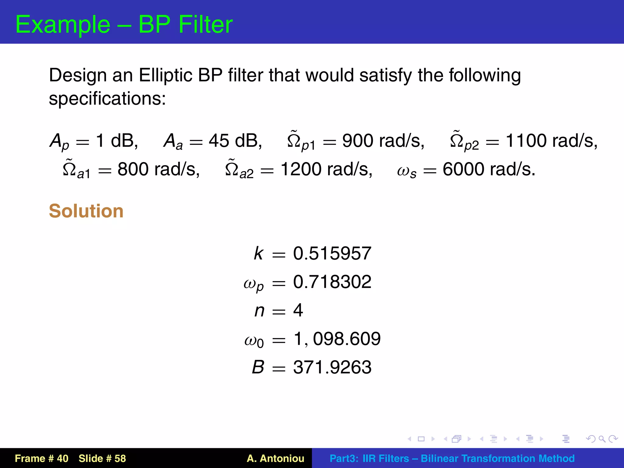 Example – BP Filter
      Design an Elliptic BP ﬁlter that would satisfy the following
      speciﬁcations:

      Ap = 1 dB, Aa = 45 dB, ˜ p 1 = 900 rad/s, ˜ p 2 = 1100 rad/s,
        ˜ a1 = 800 rad/s, ˜ a2 = 1200 rad/s, ωs = 6000 rad/s.

      Solution

                               k   = 0.515957
                              ωp   = 0.718302
                               n   =4
                              ω0   = 1, 098.609
                               B   = 371.9263



Frame # 40 Slide # 58          A. Antoniou   Part3: IIR Filters – Bilinear Transformation Method
 