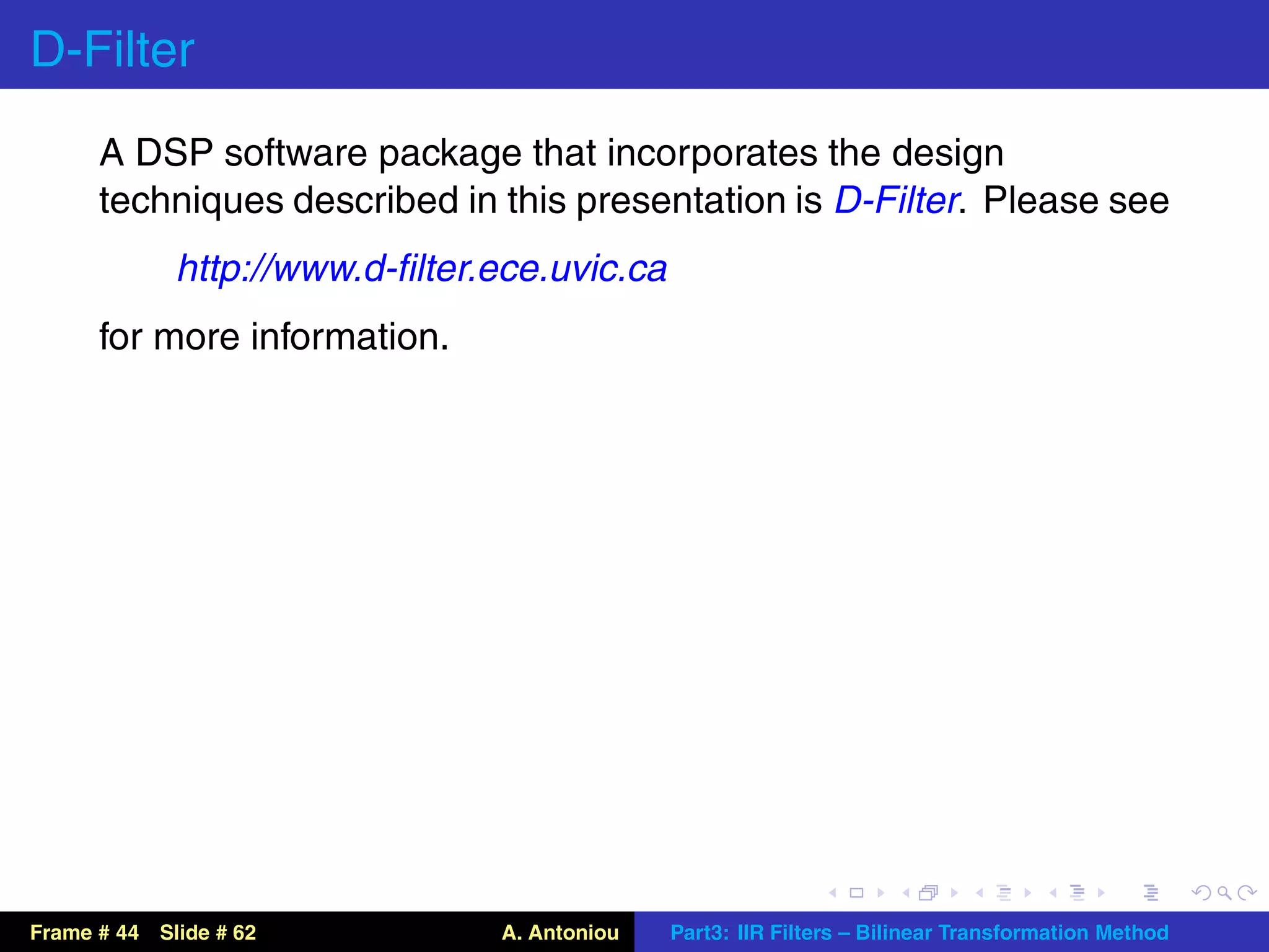 D-Filter
      A DSP software package that incorporates the design
      techniques described in this presentation is D-Filter. Please see
             http://www.d-ﬁlter.ece.uvic.ca
      for more information.




Frame # 44 Slide # 62           A. Antoniou   Part3: IIR Filters – Bilinear Transformation Method
 