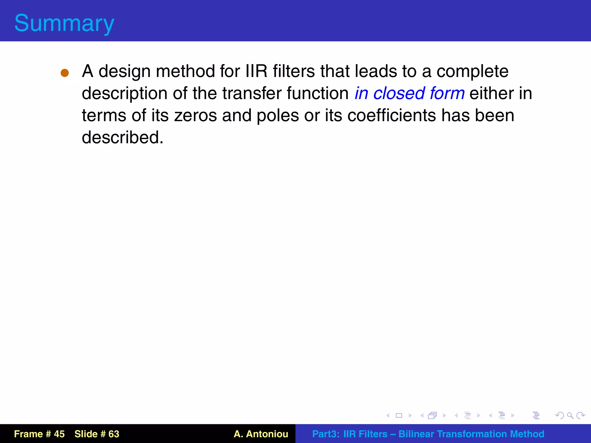 Summary
          t A design method for IIR ﬁlters that leads to a complete
             description of the transfer function in closed form either in
             terms of its zeros and poles or its coefﬁcients has been
             described.




Frame # 45 Slide # 63            A. Antoniou   Part3: IIR Filters – Bilinear Transformation Method
 