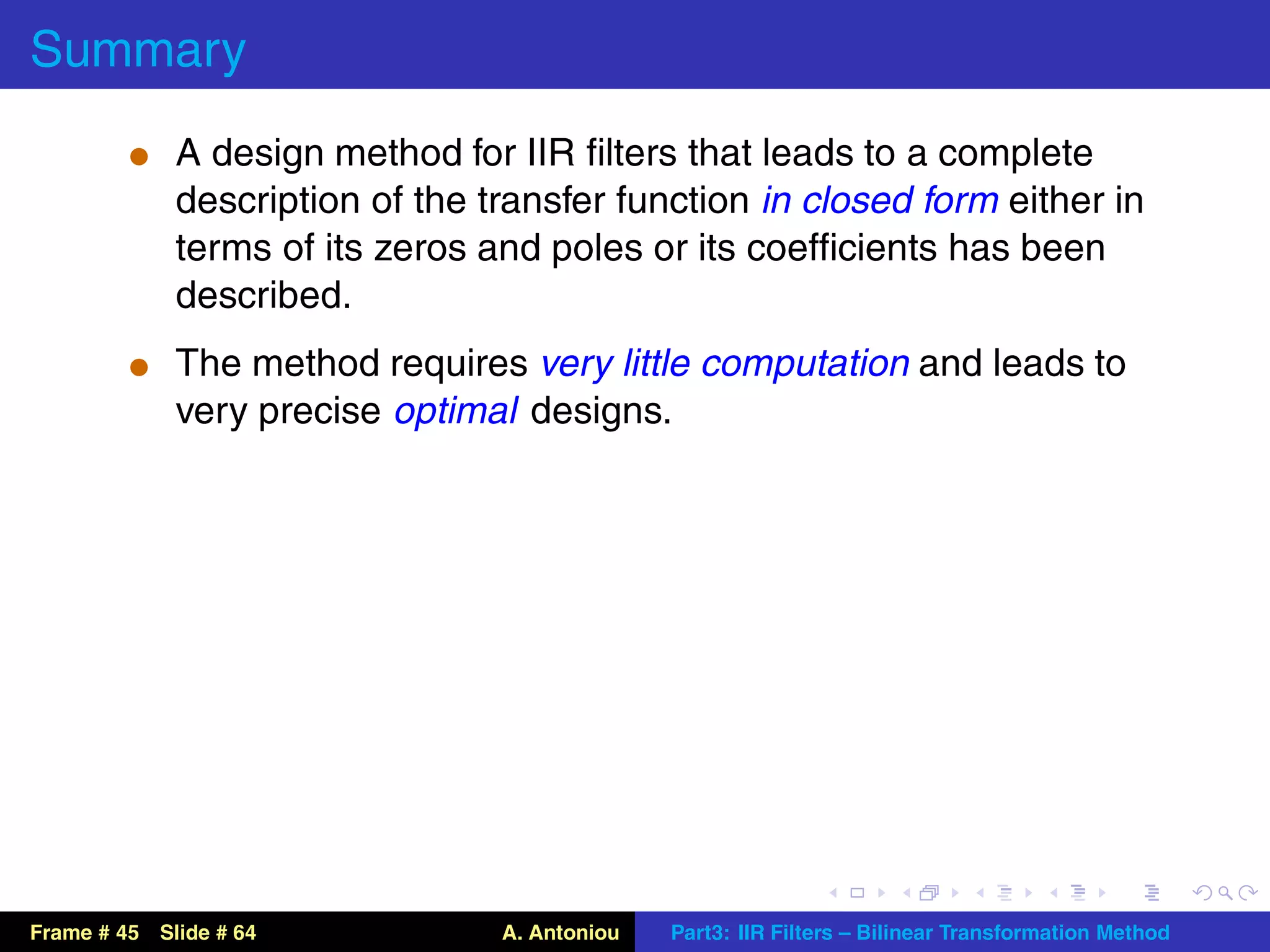 Summary
          t A design method for IIR ﬁlters that leads to a complete
             description of the transfer function in closed form either in
             terms of its zeros and poles or its coefﬁcients has been
             described.
          t The method requires very little computation and leads to
             very precise optimal designs.




Frame # 45 Slide # 64            A. Antoniou   Part3: IIR Filters – Bilinear Transformation Method
 