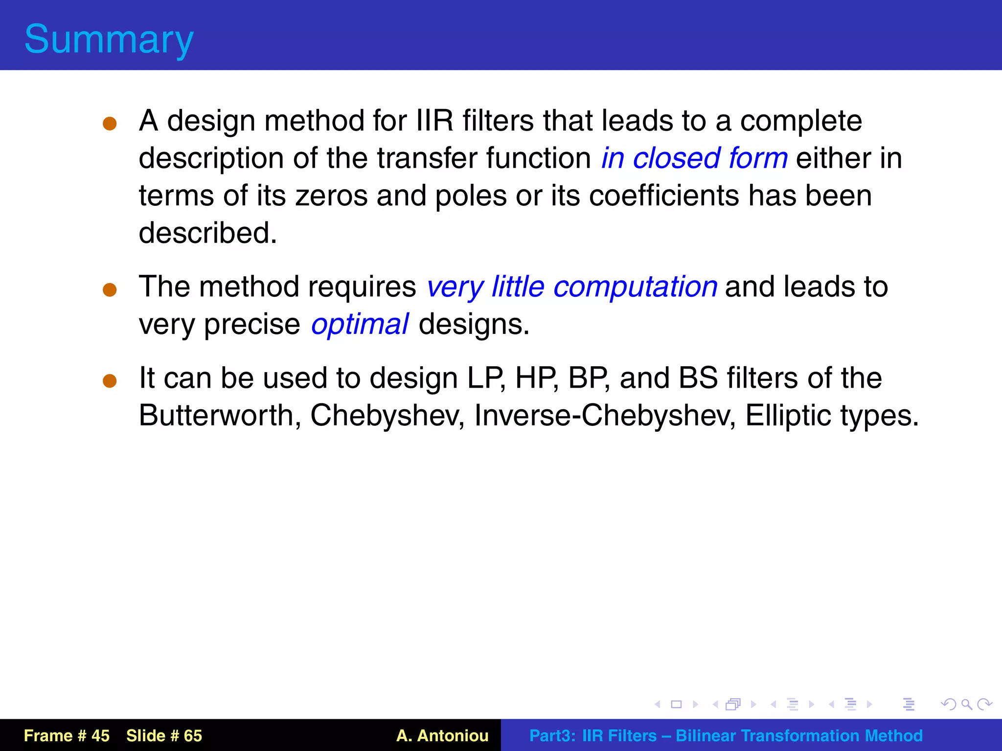 Summary
          t A design method for IIR ﬁlters that leads to a complete
             description of the transfer function in closed form either in
             terms of its zeros and poles or its coefﬁcients has been
             described.
          t The method requires very little computation and leads to
             very precise optimal designs.
          t It can be used to design LP, HP, BP, and BS ﬁlters of the
             Butterworth, Chebyshev, Inverse-Chebyshev, Elliptic types.




Frame # 45 Slide # 65            A. Antoniou   Part3: IIR Filters – Bilinear Transformation Method
 