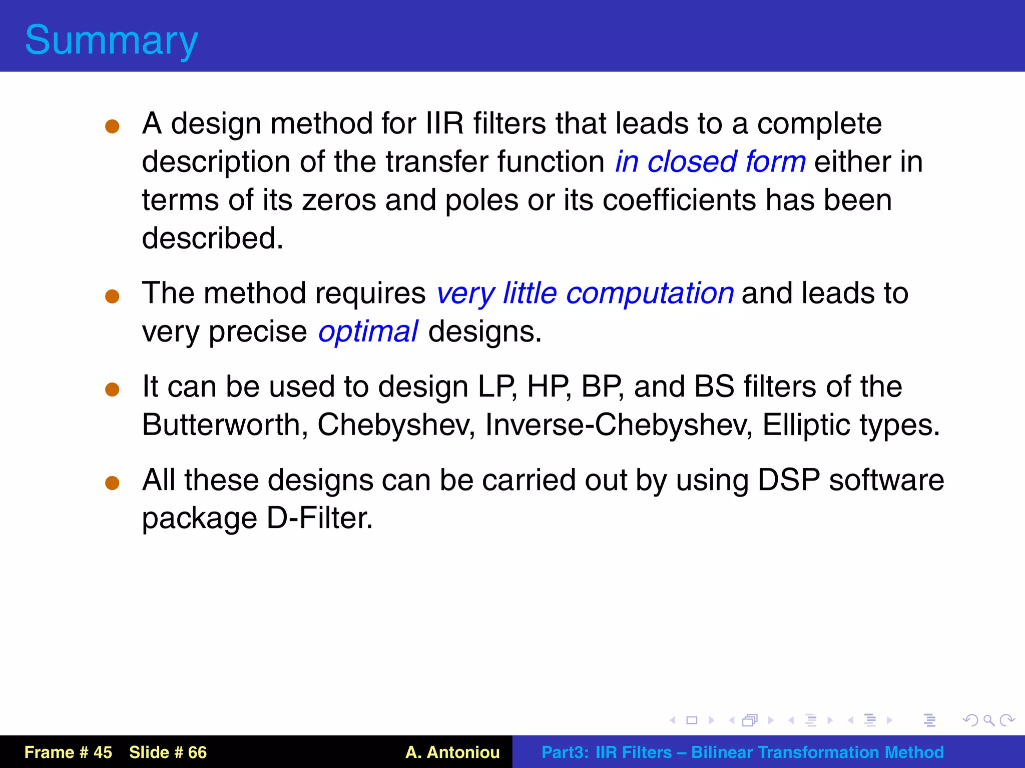Summary
          t A design method for IIR ﬁlters that leads to a complete
             description of the transfer function in closed form either in
             terms of its zeros and poles or its coefﬁcients has been
             described.
          t The method requires very little computation and leads to
             very precise optimal designs.
          t It can be used to design LP, HP, BP, and BS ﬁlters of the
             Butterworth, Chebyshev, Inverse-Chebyshev, Elliptic types.
          t All these designs can be carried out by using DSP software
             package D-Filter.




Frame # 45 Slide # 66            A. Antoniou   Part3: IIR Filters – Bilinear Transformation Method
 