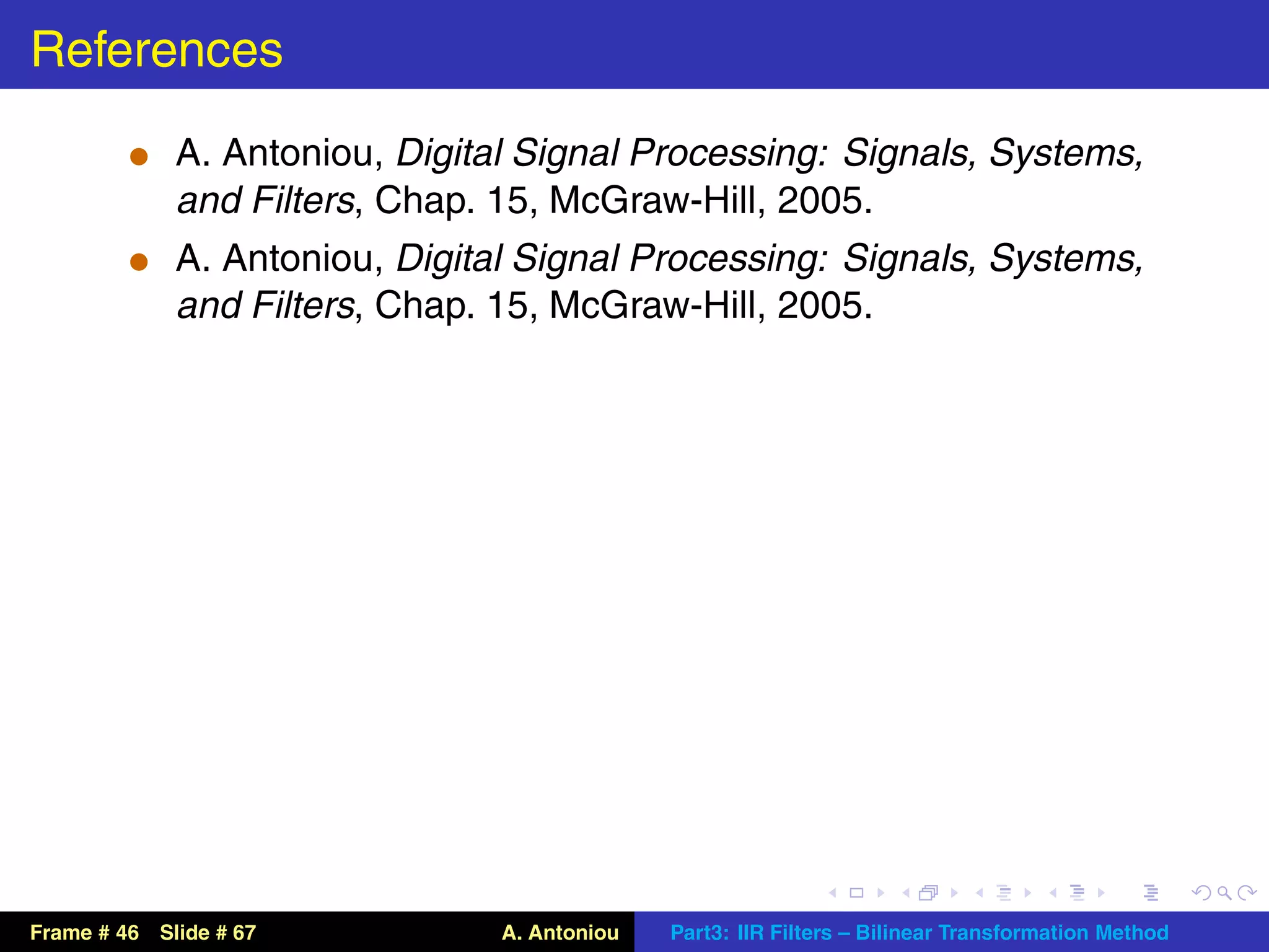 References
          t A. Antoniou, Digital Signal Processing: Signals, Systems,
             and Filters, Chap. 15, McGraw-Hill, 2005.
          t A. Antoniou, Digital Signal Processing: Signals, Systems,
             and Filters, Chap. 15, McGraw-Hill, 2005.




Frame # 46 Slide # 67           A. Antoniou   Part3: IIR Filters – Bilinear Transformation Method
 