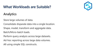 What Workloads are Suitable?
Store large volumes of data.
Consolidate disparate data into a single location.
Shape, model, transform and aggregate data.
Batch/Micro-batch loads.
Perform query analysis across large datasets.
Ad-hoc reporting across large data volumes.
All using simple SQL constructs.
Analytics
 