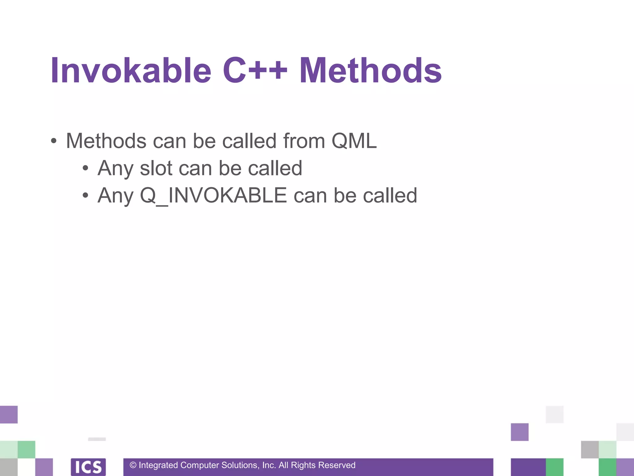 © Integrated Computer Solutions, Inc. All Rights Reserved
Invokable C++ Methods
• Methods can be called from QML
• Any slot can be called
• Any Q_INVOKABLE can be called
 