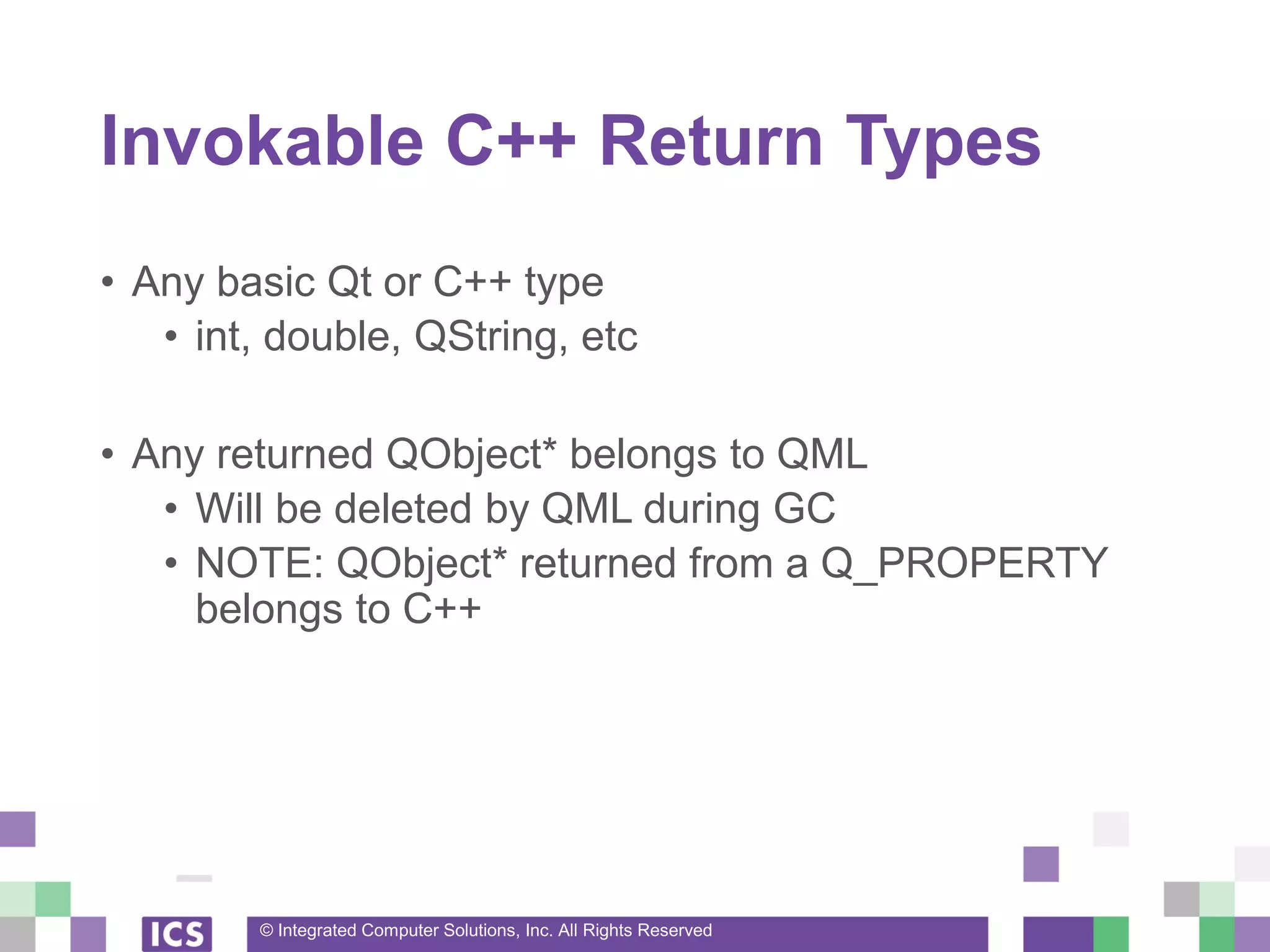 © Integrated Computer Solutions, Inc. All Rights Reserved
Invokable C++ Return Types
• Any basic Qt or C++ type
• int, double, QString, etc
• Any returned QObject* belongs to QML
• Will be deleted by QML during GC
• NOTE: QObject* returned from a Q_PROPERTY
belongs to C++
 