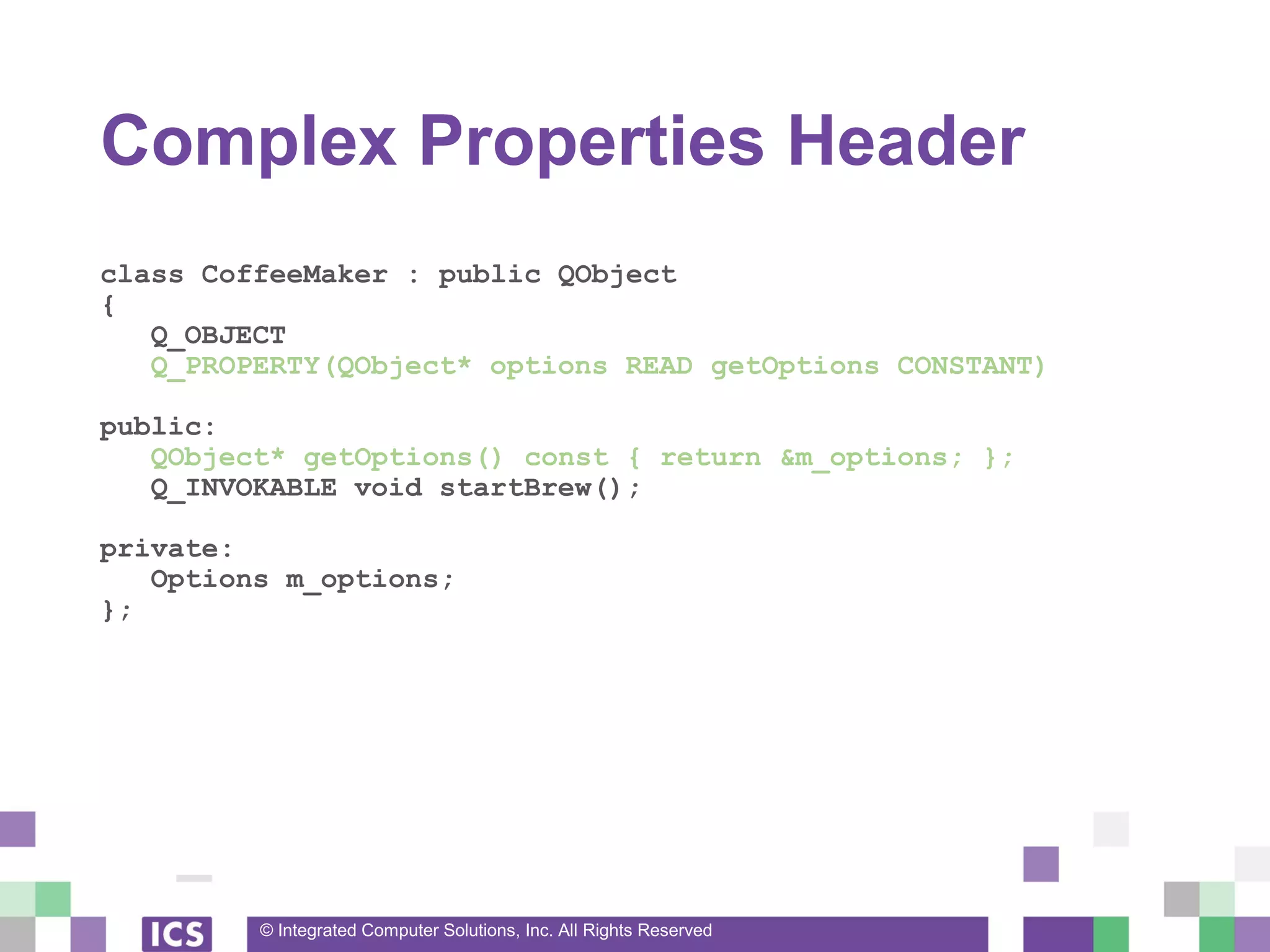 © Integrated Computer Solutions, Inc. All Rights Reserved
Complex Properties Header
class CoffeeMaker : public QObject
{
Q_OBJECT
Q_PROPERTY(QObject* options READ getOptions CONSTANT)
public:
QObject* getOptions() const { return &m_options; };
Q_INVOKABLE void startBrew();
private:
Options m_options;
};
 
