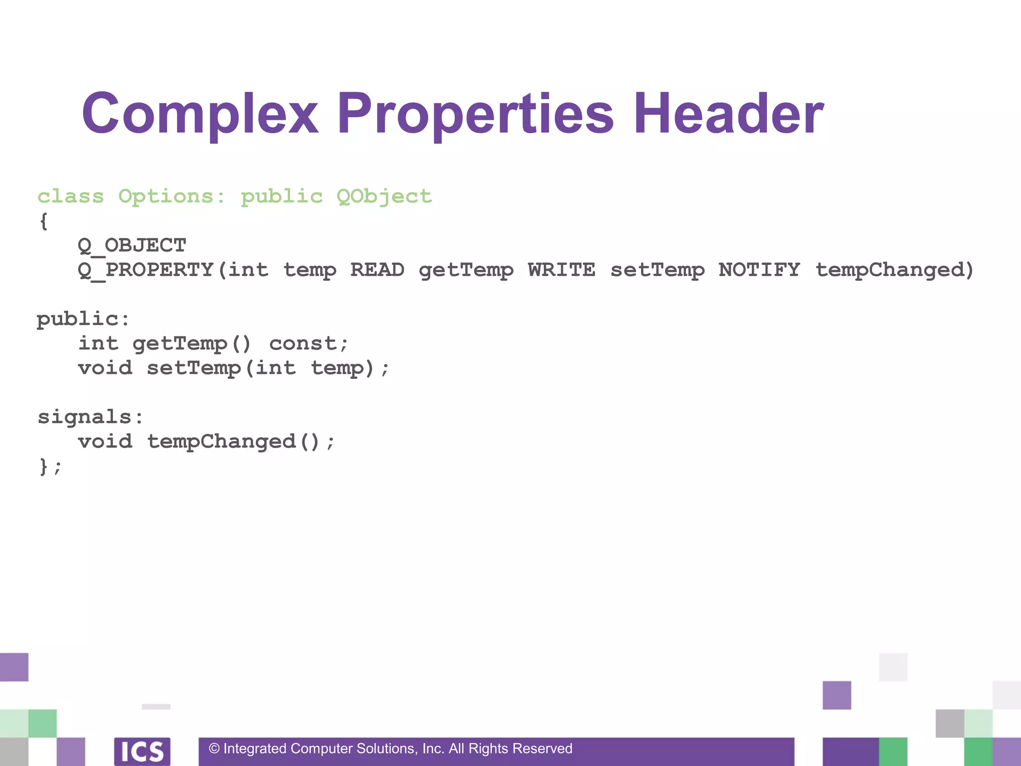 © Integrated Computer Solutions, Inc. All Rights Reserved
Complex Properties Header
class Options: public QObject
{
Q_OBJECT
Q_PROPERTY(int temp READ getTemp WRITE setTemp NOTIFY tempChanged)
public:
int getTemp() const;
void setTemp(int temp);
signals:
void tempChanged();
};
 