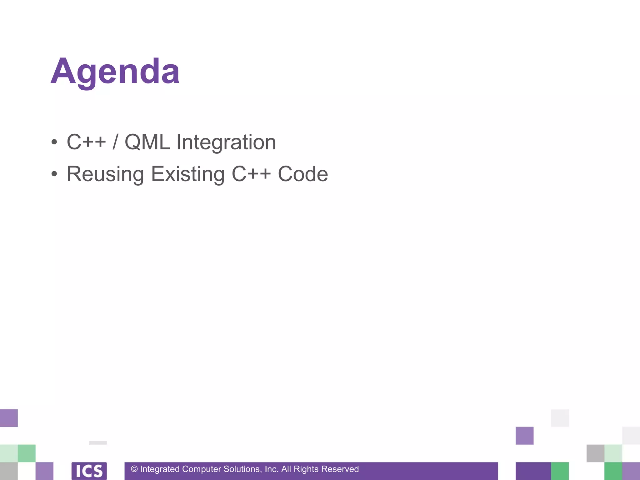 © Integrated Computer Solutions, Inc. All Rights Reserved
Agenda
• C++ / QML Integration
• Reusing Existing C++ Code
 