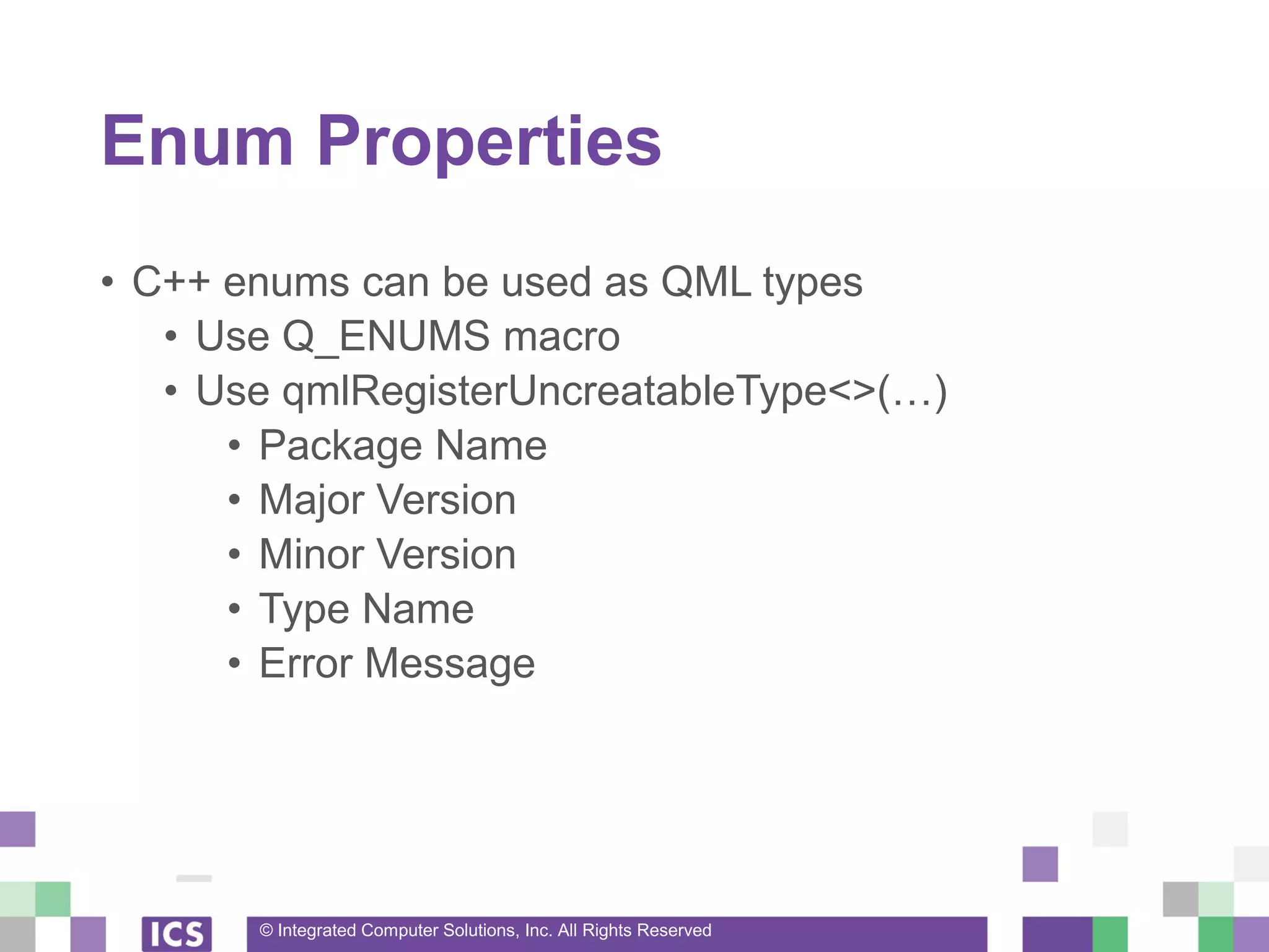 © Integrated Computer Solutions, Inc. All Rights Reserved
Enum Properties
• C++ enums can be used as QML types
• Use Q_ENUMS macro
• Use qmlRegisterUncreatableType<>(…)
• Package Name
• Major Version
• Minor Version
• Type Name
• Error Message
 