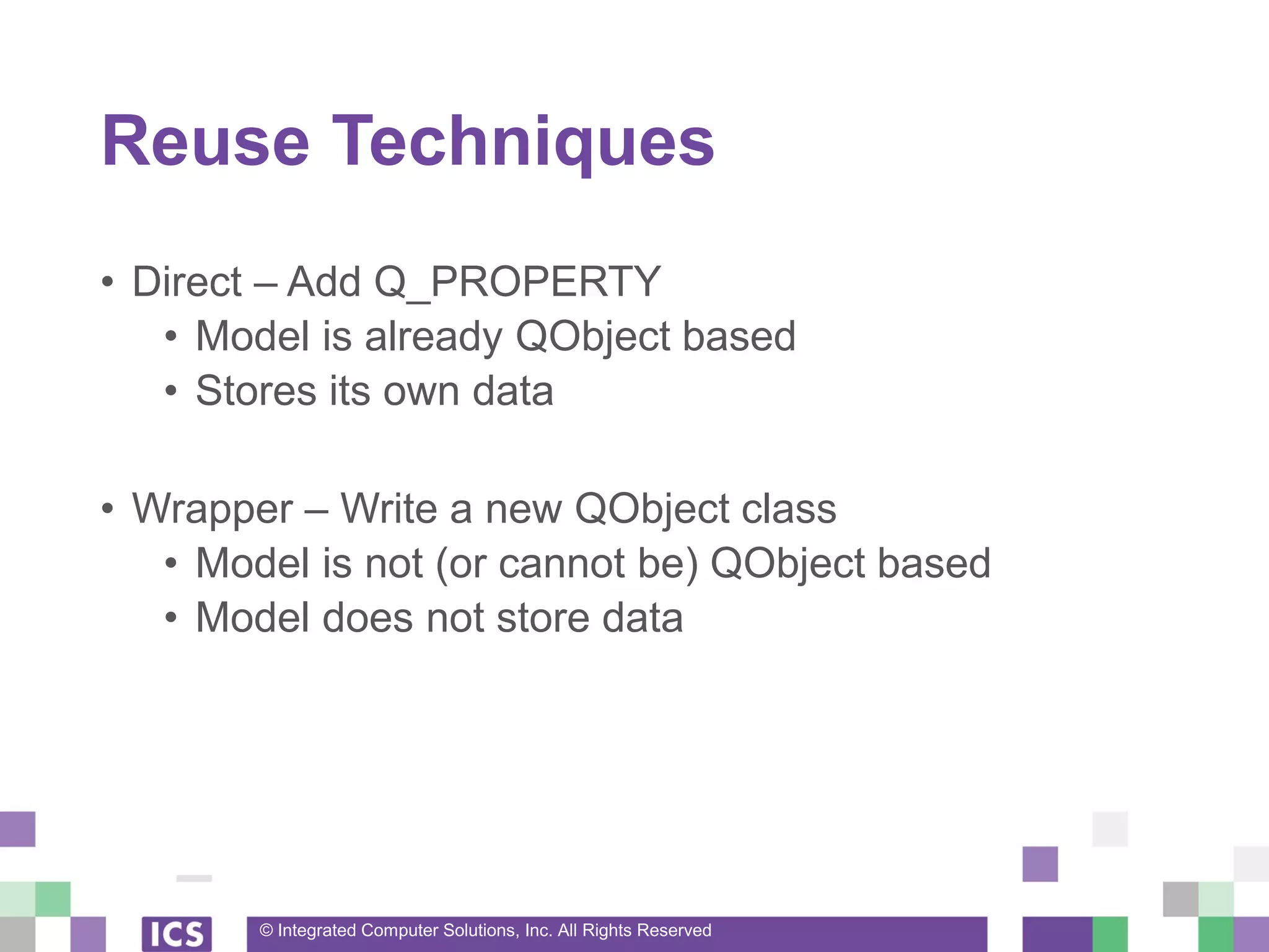 © Integrated Computer Solutions, Inc. All Rights Reserved
Reuse Techniques
• Direct – Add Q_PROPERTY
• Model is already QObject based
• Stores its own data
• Wrapper – Write a new QObject class
• Model is not (or cannot be) QObject based
• Model does not store data
 