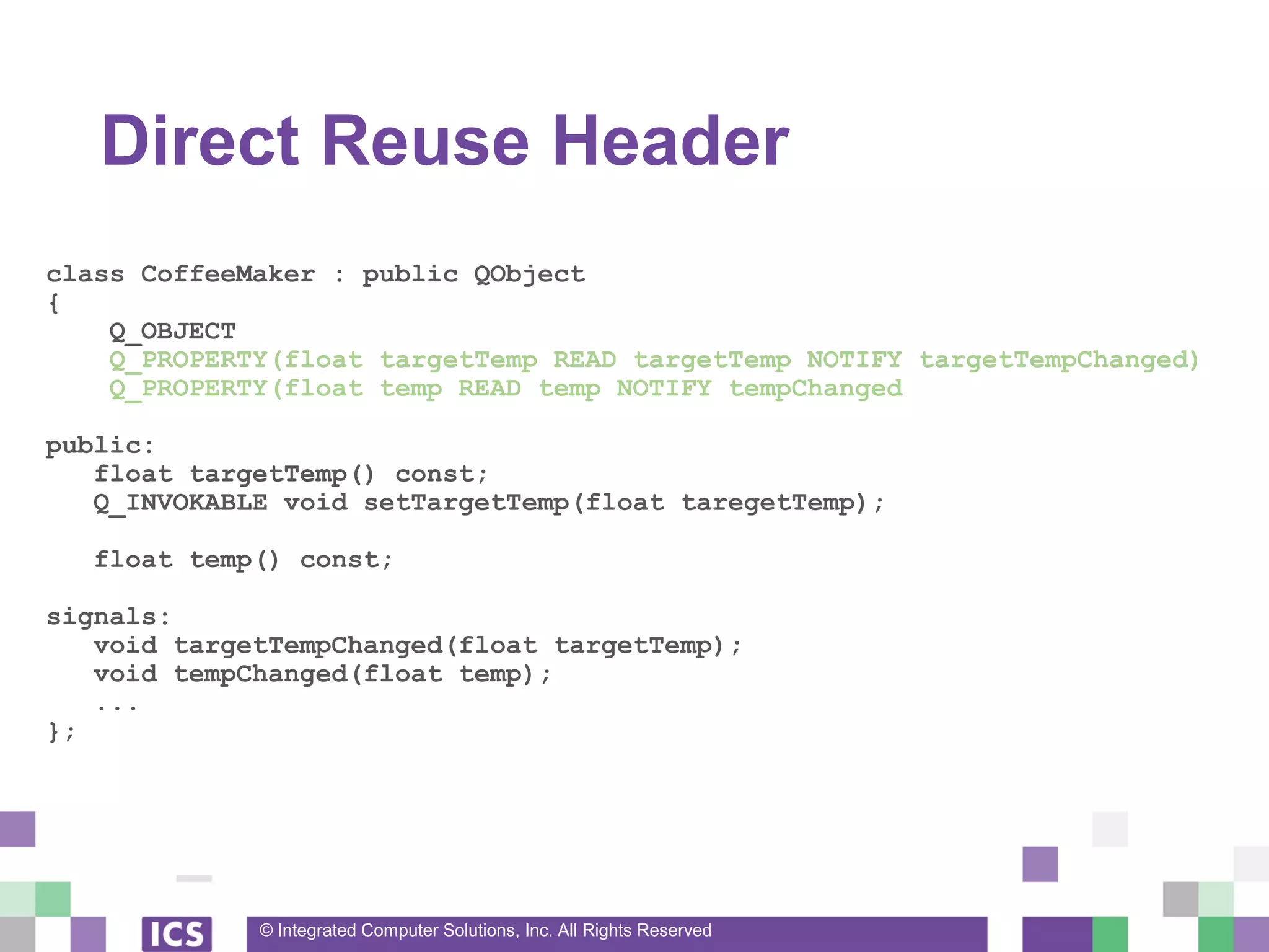 © Integrated Computer Solutions, Inc. All Rights Reserved
Direct Reuse Header
class CoffeeMaker : public QObject
{
Q_OBJECT
Q_PROPERTY(float targetTemp READ targetTemp NOTIFY targetTempChanged)
Q_PROPERTY(float temp READ temp NOTIFY tempChanged
public:
float targetTemp() const;
Q_INVOKABLE void setTargetTemp(float taregetTemp);
float temp() const;
signals:
void targetTempChanged(float targetTemp);
void tempChanged(float temp);
...
};
 