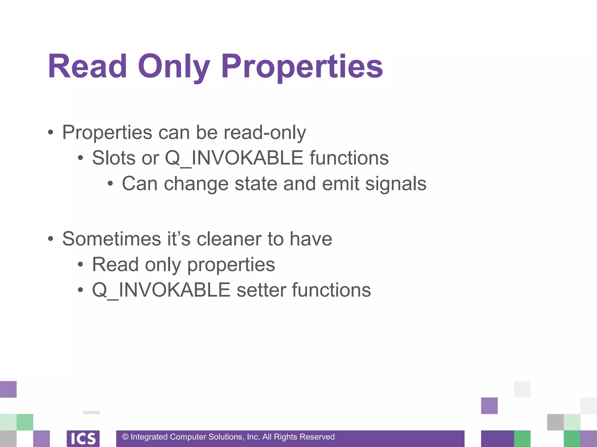 © Integrated Computer Solutions, Inc. All Rights Reserved
Read Only Properties
• Properties can be read-only
• Slots or Q_INVOKABLE functions
• Can change state and emit signals
• Sometimes it’s cleaner to have
• Read only properties
• Q_INVOKABLE setter functions
 
