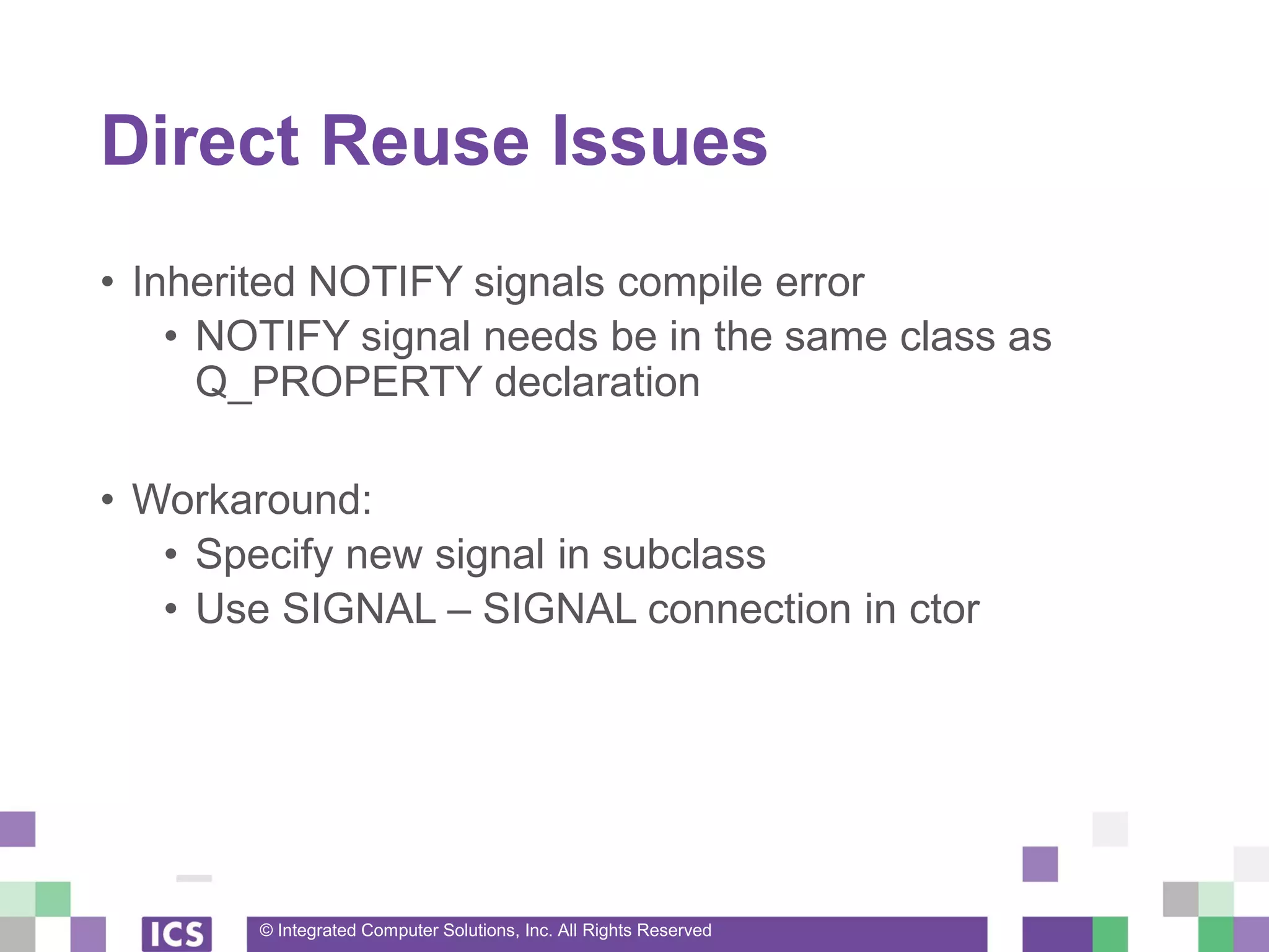 © Integrated Computer Solutions, Inc. All Rights Reserved
Direct Reuse Issues
• Inherited NOTIFY signals compile error
• NOTIFY signal needs be in the same class as
Q_PROPERTY declaration
• Workaround:
• Specify new signal in subclass
• Use SIGNAL – SIGNAL connection in ctor
 