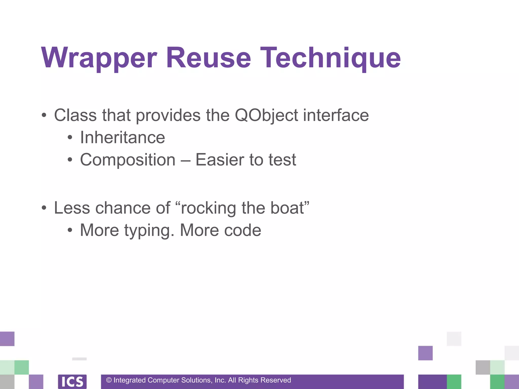 © Integrated Computer Solutions, Inc. All Rights Reserved
Wrapper Reuse Technique
• Class that provides the QObject interface
• Inheritance
• Composition – Easier to test
• Less chance of “rocking the boat”
• More typing. More code
 