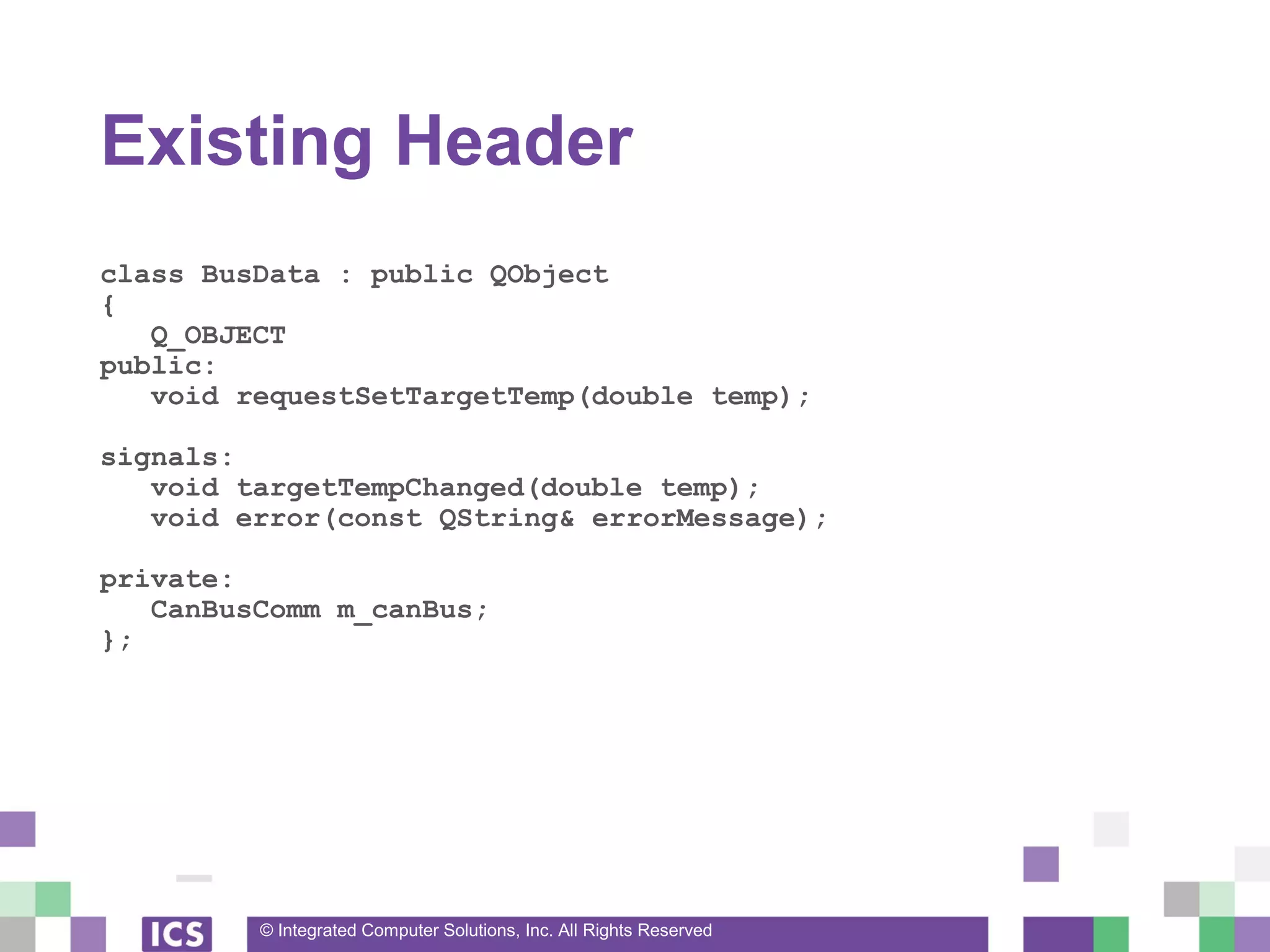 © Integrated Computer Solutions, Inc. All Rights Reserved
Existing Header
class BusData : public QObject
{
Q_OBJECT
public:
void requestSetTargetTemp(double temp);
signals:
void targetTempChanged(double temp);
void error(const QString& errorMessage);
private:
CanBusComm m_canBus;
};
 