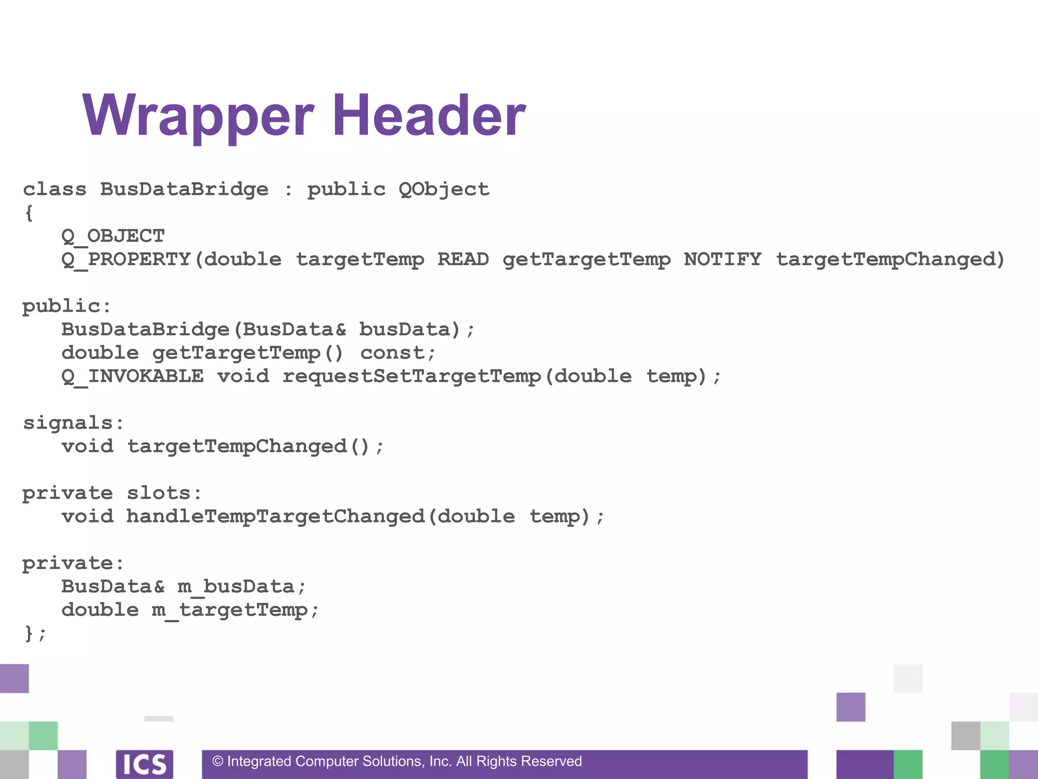 © Integrated Computer Solutions, Inc. All Rights Reserved
Wrapper Header
class BusDataBridge : public QObject
{
Q_OBJECT
Q_PROPERTY(double targetTemp READ getTargetTemp NOTIFY targetTempChanged)
public:
BusDataBridge(BusData& busData);
double getTargetTemp() const;
Q_INVOKABLE void requestSetTargetTemp(double temp);
signals:
void targetTempChanged();
private slots:
void handleTempTargetChanged(double temp);
private:
BusData& m_busData;
double m_targetTemp;
};
 