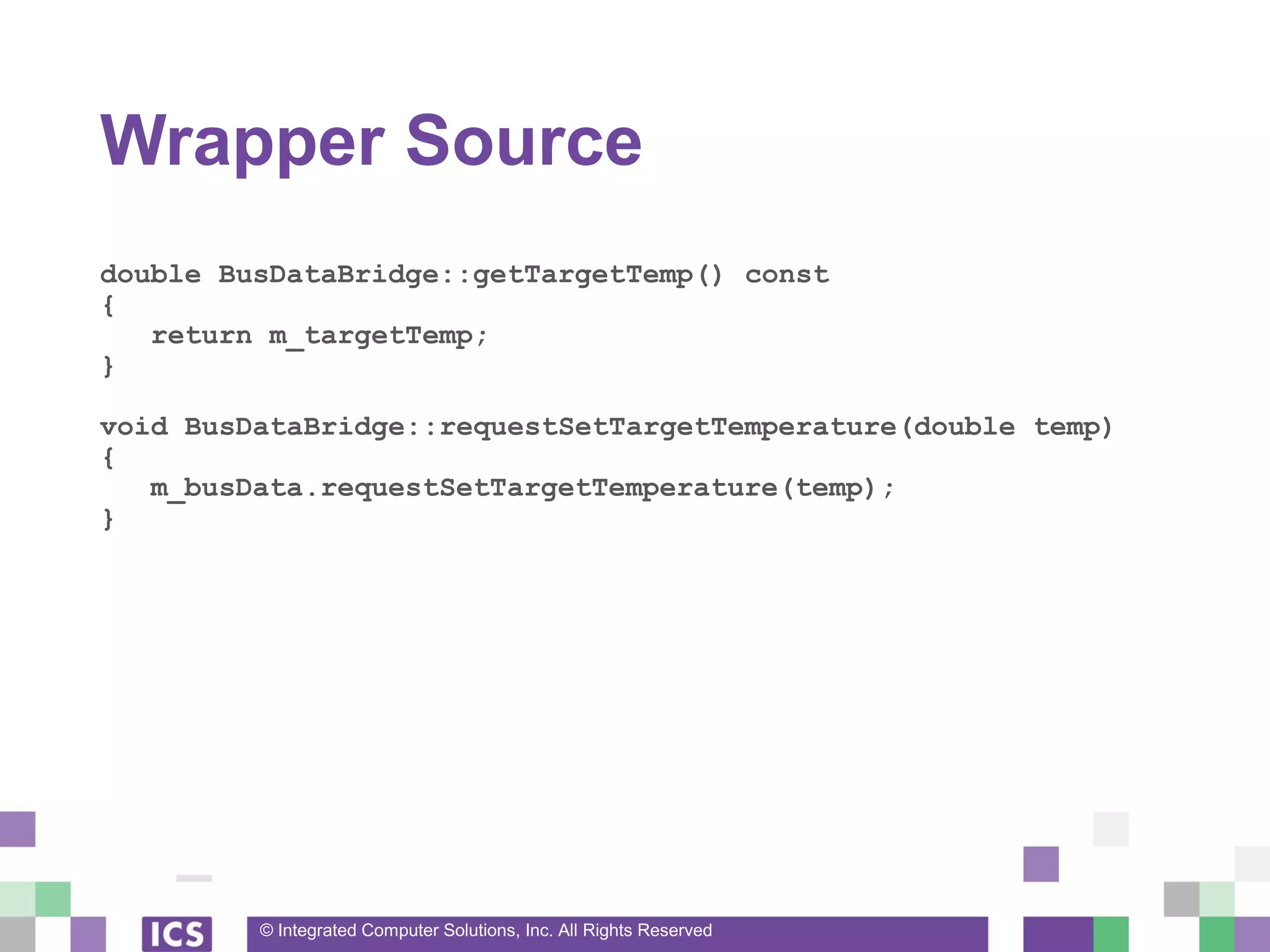 © Integrated Computer Solutions, Inc. All Rights Reserved
Wrapper Source
double BusDataBridge::getTargetTemp() const
{
return m_targetTemp;
}
void BusDataBridge::requestSetTargetTemperature(double temp)
{
m_busData.requestSetTargetTemperature(temp);
}
 