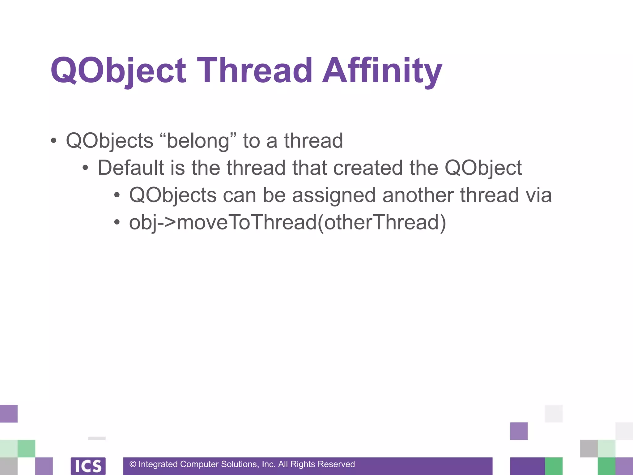 © Integrated Computer Solutions, Inc. All Rights Reserved
QObject Thread Affinity
• QObjects “belong” to a thread
• Default is the thread that created the QObject
• QObjects can be assigned another thread via
• obj->moveToThread(otherThread)
 