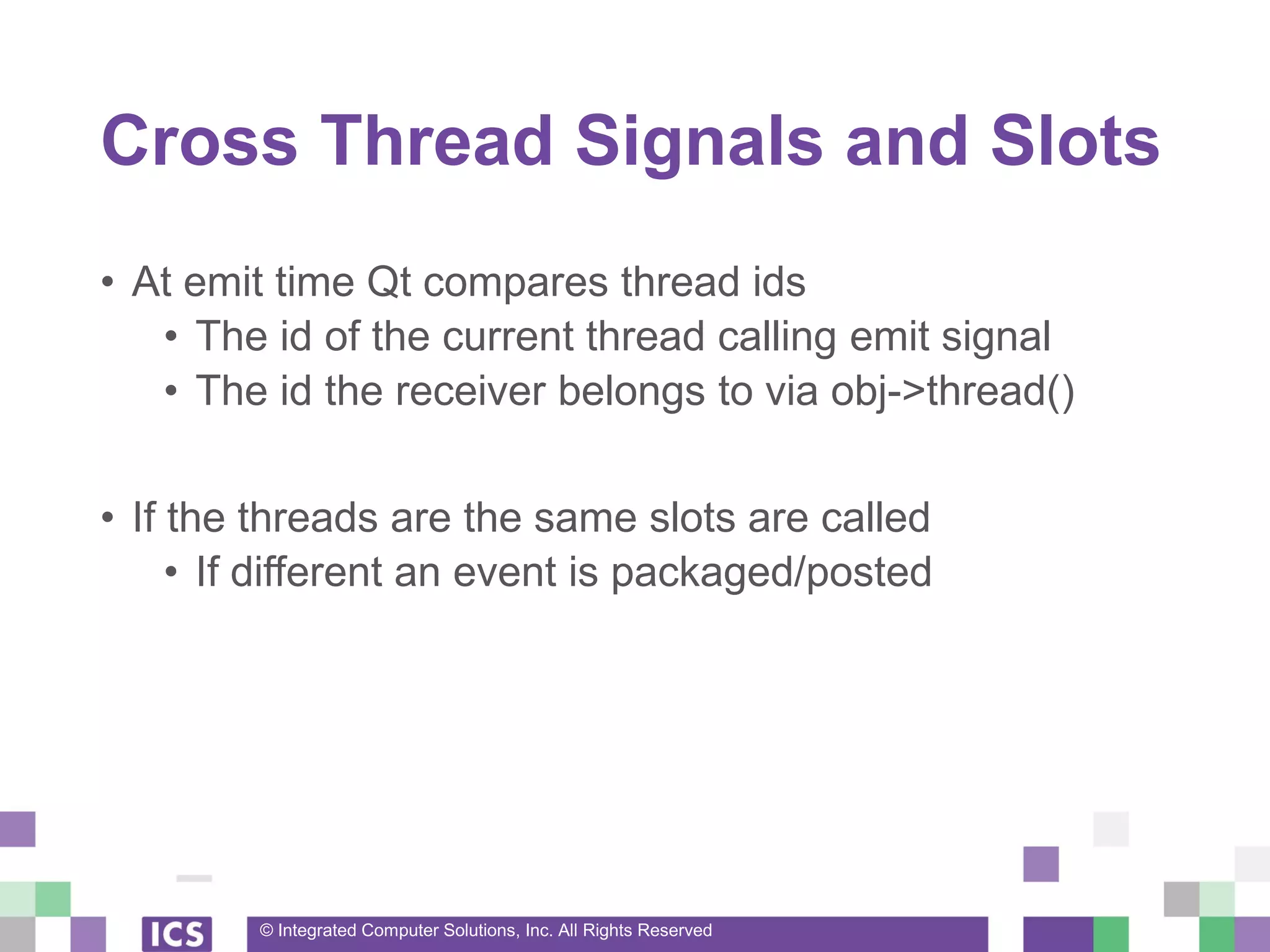 © Integrated Computer Solutions, Inc. All Rights Reserved
Cross Thread Signals and Slots
• At emit time Qt compares thread ids
• The id of the current thread calling emit signal
• The id the receiver belongs to via obj->thread()
• If the threads are the same slots are called
• If different an event is packaged/posted
 