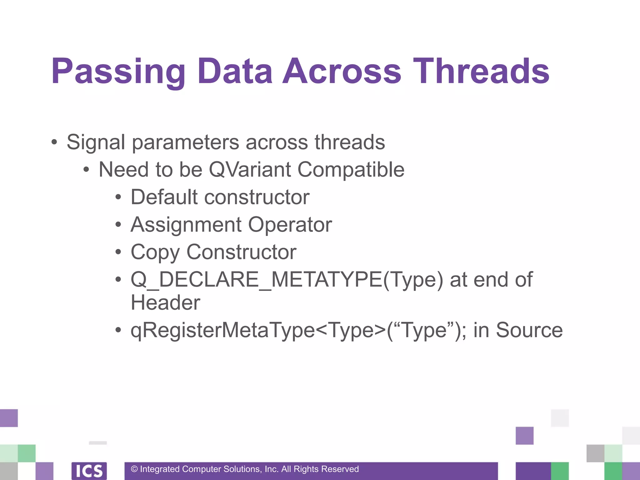 © Integrated Computer Solutions, Inc. All Rights Reserved
Passing Data Across Threads
• Signal parameters across threads
• Need to be QVariant Compatible
• Default constructor
• Assignment Operator
• Copy Constructor
• Q_DECLARE_METATYPE(Type) at end of
Header
• qRegisterMetaType<Type>(“Type”); in Source
 